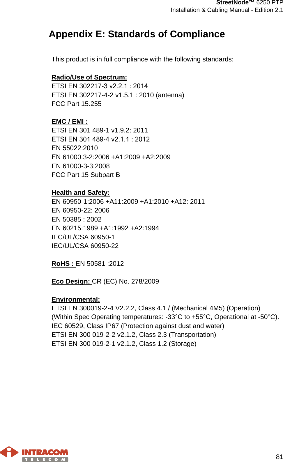  StreetNode™ 6250 PTP  Installation &amp; Cabling Manual - Edition 2.1   81  Appendix E: Standards of Compliance   This product is in full compliance with the following standards:  Radio/Use of Spectrum: ETSI EN 302217-3 ν2.2.1 : 2014 ETSI EN 302217-4-2 v1.5.1 : 2010 (antenna) FCC Part 15.255  EMC / EMI : ETSI EN 301 489-1 v1.9.2: 2011 EΤSI ΕN 301 489-4 ν2.1.1 : 2012 EΝ 55022:2010 EΝ 61000.3-2:2006 +A1:2009 +A2:2009 EN 61000-3-3:2008 FCC Part 15 Subpart B  Health and Safety: EΝ 60950-1:2006 +A11:2009 +A1:2010 +A12: 2011 EN 60950-22: 2006 EN 50385 : 2002 EN 60215:1989 +A1:1992 +A2:1994 IEC/UL/CSA 60950-1 IEC/UL/CSA 60950-22  RoHS : EN 50581 :2012  Eco Design: CR (EC) No. 278/2009  Environmental: ETSI EN 300019-2-4 V2.2.2, Class 4.1 / (Mechanical 4M5) (Operation) (Within Spec Operating temperatures: -33°C to +55°C, Operational at -50°C). IEC 60529, Class IP67 (Protection against dust and water) ETSI EN 300 019-2-2 v2.1.2, Class 2.3 (Transportation) ETSI EN 300 019-2-1 v2.1.2, Class 1.2 (Storage)  