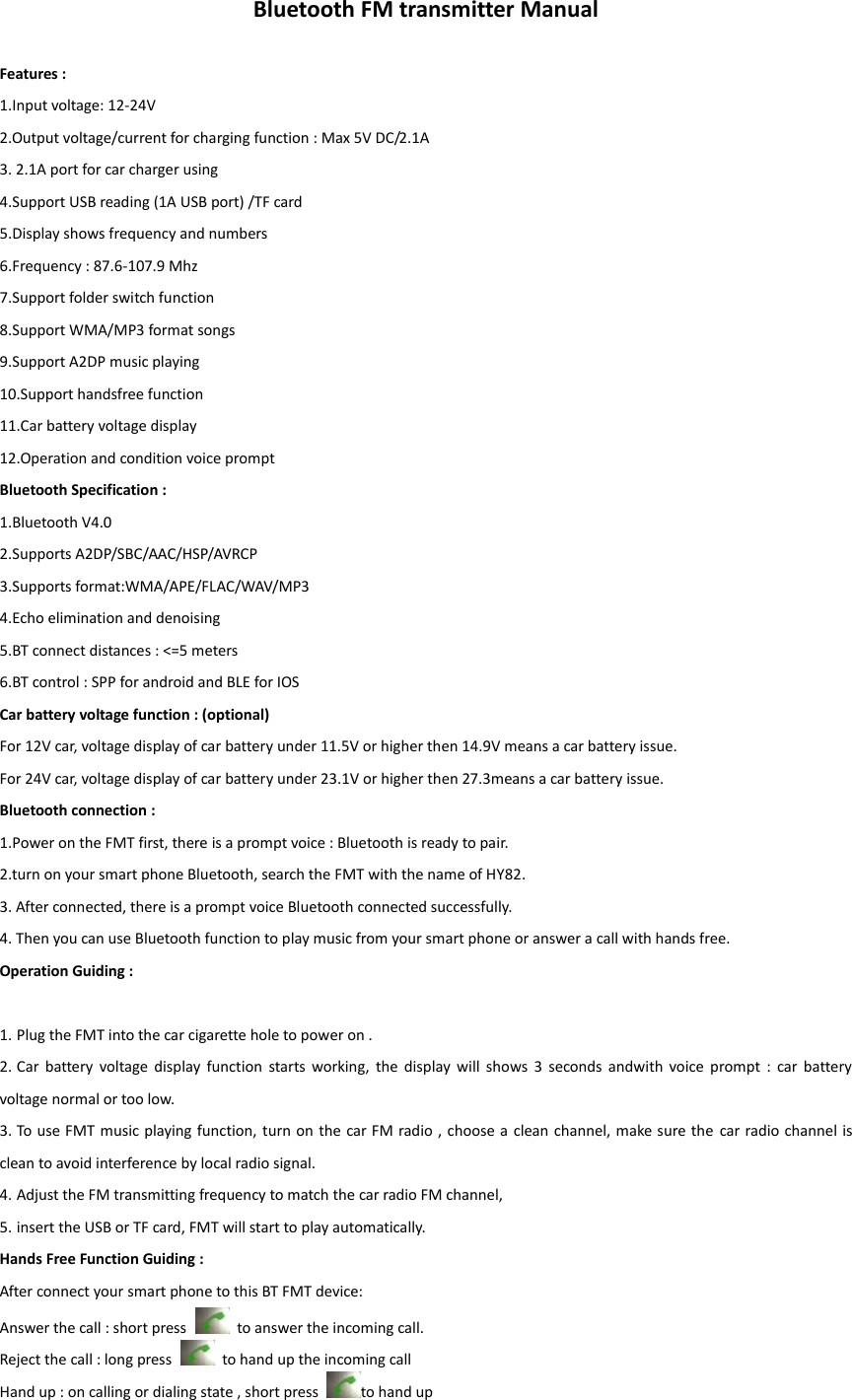 Bluetooth FM transmitter Manual  Features : 1.Input voltage: 12-24V   2.Output voltage/current for charging function : Max 5V DC/2.1A   3. 2.1A port for car charger using   4.Support USB reading (1A USB port) /TF card 5.Display shows frequency and numbers 6.Frequency : 87.6-107.9 Mhz       7.Support folder switch function 8.Support WMA/MP3 format songs 9.Support A2DP music playing 10.Support handsfree function 11.Car battery voltage display   12.Operation and condition voice prompt Bluetooth Specification : 1.Bluetooth V4.0   2.Supports A2DP/SBC/AAC/HSP/AVRCP 3.Supports format:WMA/APE/FLAC/WAV/MP3 4.Echo elimination and denoising 5.BT connect distances : <=5 meters 6.BT control : SPP for android and BLE for IOS Car battery voltage function : (optional) For 12V car, voltage display of car battery under 11.5V or higher then 14.9V means a car battery issue.                                                                                                                                                                                                                             For 24V car, voltage display of car battery under 23.1V or higher then 27.3means a car battery issue.   Bluetooth connection : 1.Power on the FMT first, there is a prompt voice : Bluetooth is ready to pair. 2.turn on your smart phone Bluetooth, search the FMT with the name of HY82. 3. After connected, there is a prompt voice Bluetooth connected successfully.   4. Then you can use Bluetooth function to play music from your smart phone or answer a call with hands free. Operation Guiding :  1. Plug the FMT into the car cigarette hole to power on . 2. Car  battery  voltage  display  function  starts  working,  the  display  will  shows  3  seconds  andwith  voice  prompt  :  car  battery voltage normal or too low.   3. To use FMT music playing function, turn on the car FM radio , choose  a clean channel, make sure the car radio channel is clean to avoid interference by local radio signal. 4. Adjust the FM transmitting frequency to match the car radio FM channel,     5. insert the USB or TF card, FMT will start to play automatically.     Hands Free Function Guiding : After connect your smart phone to this BT FMT device: Answer the call : short press    to answer the incoming call. Reject the call : long press    to hand up the incoming call Hand up : on calling or dialing state , short press  to hand up 