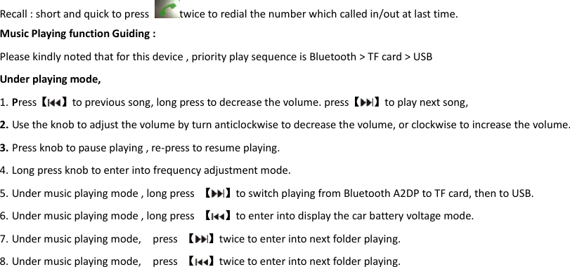 Recall : short and quick to press  twice to redial the number which called in/out at last time. Music Playing function Guiding : Please kindly noted that for this device , priority play sequence is Bluetooth > TF card > USB   Under playing mode,   1. Press【 】to previous song, long press to decrease the volume. press【 】to play next song,   2. Use the knob to adjust the volume by turn anticlockwise to decrease the volume, or clockwise to increase the volume. 3. Press knob to pause playing , re-press to resume playing. 4. Long press knob to enter into frequency adjustment mode. 5. Under music playing mode , long press  【 】to switch playing from Bluetooth A2DP to TF card, then to USB. 6. Under music playing mode , long press  【 】to enter into display the car battery voltage mode. 7. Under music playing mode,    press  【 】twice to enter into next folder playing.   8. Under music playing mode,    press  【 】twice to enter into next folder playing.        