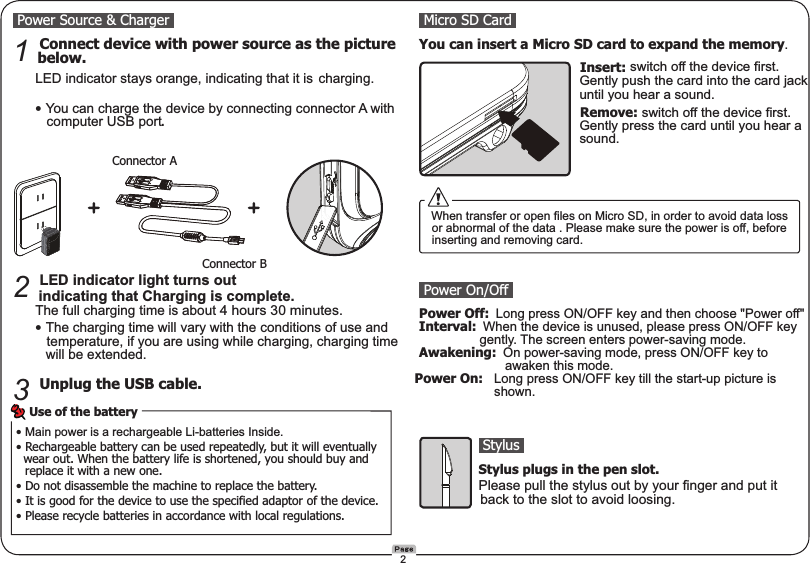  Power Source &amp; Charger  Connect device with power source as the picture  1  below.    LED indicator stays orange, indicating that it is   charging.    • You can charge the device by connecting connector A with         computer USB port.   LED indicator light turns out    2 indicating that Charging is complete.    The full charging time is about 4 hours 30 minutes.    • The charging time will vary with the conditions of use and       temperature, if you are using while charging, charging time       will be extended.   Unplug the USB cable.3Micro SD Card You can insert a Micro SD card to expand the memory.　　　　　　　　　　　　 Insert: switch off the device first.              Gently push the card into the card jack              until you hear a sound.　　　　　　　　　　　　  Remove: switch off the device first.               Gently press the card until you hear a             sound.Connector AConnector B• Main power is a rechargeable Li-batteries Inside.• Rechargeable battery can be used repeatedly, but it will eventually   wear out. When the battery life is shortened, you should buy and   replace it with a new one.• Do not disassemble the machine to replace the battery.• It is good for the device to use the specified adaptor of the device.• Please recycle batteries in accordance with local regulations.Use of the battery When transfer or open files on Micro SD, in order to avoid data loss  or abnormal of the data . Please make sure the power is off, before  inserting and removing card. Power On/Off Power Off: Long press ON/OFF key and then choose &quot;Power off&quot; Interval: When the device is unused, please press ON/OFF key                   gently. The screen enters power-saving mode. Awakening: On power-saving mode, press ON/OFF key to                          awaken this mode. Power On:  Long press ON/OFF key till the start-up picture is      shown.　　　　　 Stylus　　　　　Stylus plugs in the pen slot.　　　　　Please pull the stylus out by your finger and put it                 back to the slot to avoid loosing.2