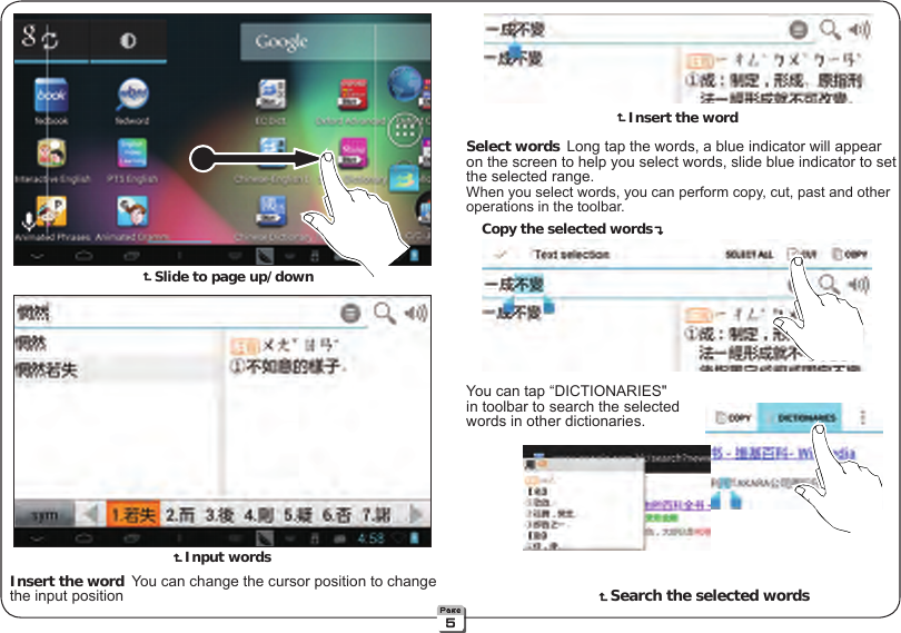  Slide to page up/down Input words Insert the word You can change the cursor position to change    the input position Select words Long tap the words, a blue indicator will appear    on the screen to help you select words, slide blue indicator to set    the selected range. When you select words, you can perform copy, cut, past and other    operations in the toolbar.  You can tap “DICTIONARIES&quot;    in toolbar to search the selected  words in other dictionaries. Insert the wordCopy the selected words    Search the selected words5