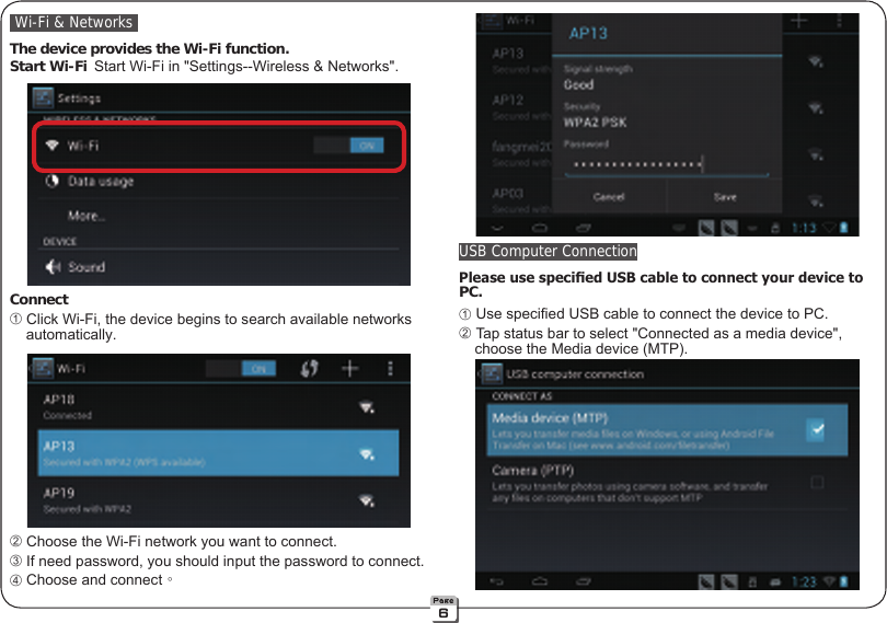  Wi-Fi &amp; Networks The device provides the Wi-Fi function. Start Wi-Fi Start Wi-Fi in &quot;Settings--Wireless &amp; Networks&quot;. Connect ➀ Click Wi-Fi, the device begins to search available networks       automatically. ➁ Choose the Wi-Fi network you want to connect. ➂ If need password, you should input the password to connect. ➃ Choose and connect。 USB Computer Connection Please use specied USB cable to connect your device to  PC. ➀ Use specied USB cable to connect the device to PC. ➁ Tap status bar to select &quot;Connected as a media device&quot;,             choose the Media device (MTP).6
