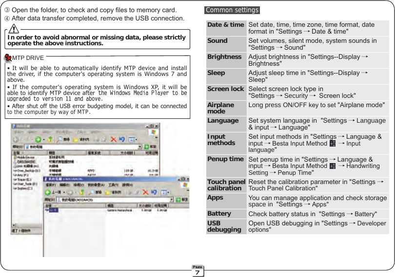  ➂ Open the folder, to check and copy les to memory card. ➃ After data transfer completed, remove the USB connection. In order to avoid abnormal or missing data, please strictlyoperate the above instructions. Common settingsDate &amp; time Set date, time, time zone, time format, date format in &quot;Settings →Date &amp; time&quot;Sound Set volumes, silent mode, system sounds in &quot;Settings →Sound&quot; Brightness Adjust brightness in &quot;Settings--Display →Brightness&quot;Sleep Adjust sleep time in &quot;Settings--Display →Sleep&quot;Screen lock Select screen lock type in &quot;Settings →Security → Screen lock&quot;Airplane mode Long press ON/OFF key to set &quot;Airplane mode&quot;Language Set system language in  &quot;Settings →Language&amp; input →Language&quot;Input methods Set input methods in &quot;Settings →Language &amp; input →Besta Input Method  →Input language&quot;Penup time Set penup time in &quot;Settings →Language &amp; input →Besta Input Method  →Handwriting Setting →Penup Time&quot; Touch panelcalibration Reset the calibration parameter in &quot;Settings →Touch Panel Calibration&quot;Apps You can manage application and check storage space in &quot;Settings →Apps&quot;Battery Check battery status in &quot;Settings →Battery&quot;USB debugging Open USB debugging in &quot;Settings →Developer options&quot;•  It  will  be  able  to  automatically  identify  MTP  device  and  install the  driver,  if  the  computer&apos;s  operating  system  is  Windows  7  and above.•  If  the  computer&apos;s  operating  system  is  Windows  XP,  it  will  be able to identify MTP device after the Windows Media Player to be upgraded to version 11 and above.• After shut off the USB error budgeting model, it can be connected to the computer by way of MTP.MTP DRIVE7