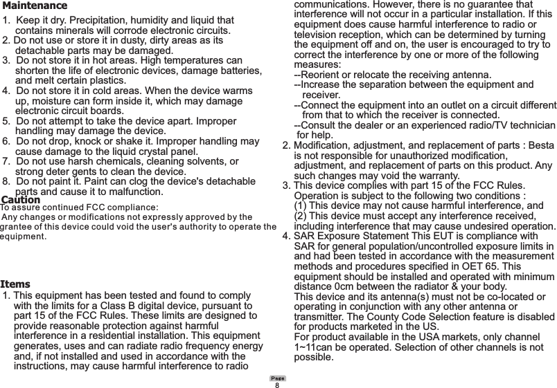 Maintenance1.  Keep it dry. Precipitation, humidity and liquid that        contains minerals will corrode electronic circuits.2. Do not use or store it in dusty, dirty areas as its     detachable parts may be damaged.3.  Do not store it in hot areas. High temperatures can        shorten the life of electronic devices, damage batteries,      and melt certain plastics.4.  Do not store it in cold areas. When the device warms     up, moisture can form inside it, which may damage     electronic circuit boards.5.  Do not attempt to take the device apart. Improper     handling may damage the device.6.  Do not drop, knock or shake it. Improper handling may     cause damage to the liquid crystal panel.7.  Do not use harsh chemicals, cleaning solvents, or     strong deter gents to clean the device.8.  Do not paint it. Paint can clog the device&apos;s detachable     parts and cause it to malfunction.      Items1. This equipment has been tested and found to comply      with the limits for a Class B digital device, pursuant to   part 15 of the FCC Rules. These limits are designed to   provide reasonable protection against harmful   interference in a residential installation. This equipment    generates, uses and can radiate radio frequency energy     and, if not installed and used in accordance with the   instructions, may cause harmful interference to radio   communications. However, there is no guarantee that   interference will not occur in a particular installation. If this   equipment does cause harmful interference to radio or   television reception, which can be determined by turning   the equipment off and on, the user is encouraged to try to   correct the interference by one or more of the following  measures:  --Reorient or relocate the receiving antenna.  --Increase the separation between the equipment and     receiver.  --Connect the equipment into an outlet on a circuit different     from that to which the receiver is connected.  --Consult the dealer or an experienced radio/TV technician    for help.2. Modification, adjustment, and replacement of parts : Besta   is not responsible for unauthorized modification,   adjustment, and replacement of parts on this product. Any   such changes may void the warranty.3. This device complies with part 15 of the FCC Rules.   Operation is subject to the following two conditions :   (1) This device may not cause harmful interference, and   (2) This device must accept any interference received,   including interference that may cause undesired operation.4. SAR Exposure Statement This EUT is compliance with   SAR for general population/uncontrolled exposure limits in   and had been tested in accordance with the measurement   methods and procedures specified in OET 65. This   equipment should be installed and operated with minimum   distance 0cm between the radiator &amp; your body.  This device and its antenna(s) must not be co-located or  operating in conjunction with any other antenna or   transmitter. The County Code Selection feature is disabled   for products marketed in the US.  For product available in the USA markets, only channel   1~11can be operated. Selection of other channels is not   possible.8CautionTo assure continued FCC compliance:  Any changes or modifications not expressly approved by the grantee of this device could void the user&apos;s authority to operate the equipment.
