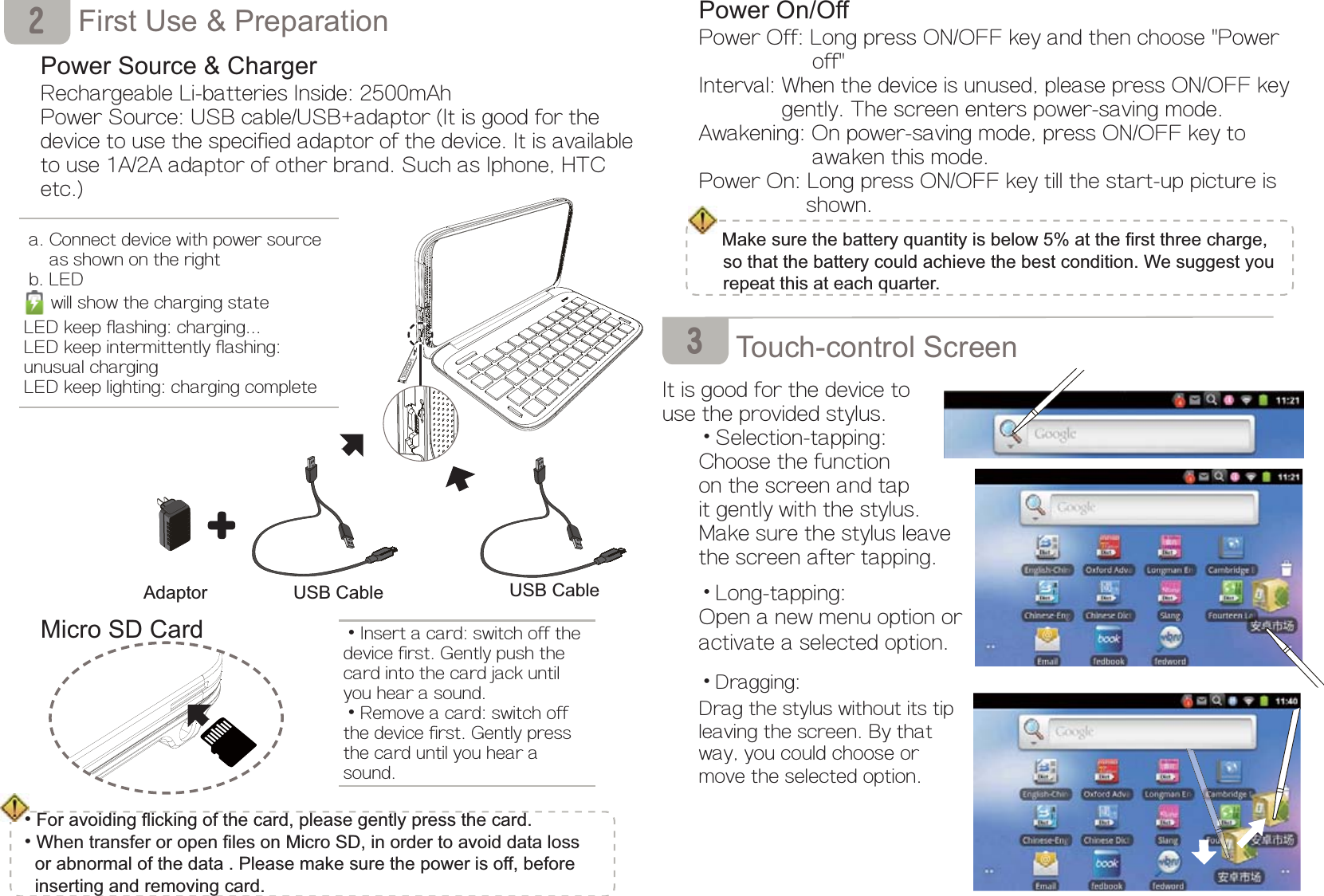 Power On/OffPower Off: Long press ON/OFF key and then choose &quot;Power            off&quot;Interval: When the device is unused, please press ON/OFF key       gently. The screen enters power-saving mode.Awakening: On power-saving mode, press ON/OFF key to            awaken this mode.Power On: Long press ON/OFF key till the start-up picture is           shown. 0DNHVXUHWKHEDWWHU\TXDQWLW\LVEHORZDWWKH¿UVWWKUHHFKDUJHVRWKDWWKHEDWWHU\FRXOGDFKLHYHWKHEHVWFRQGLWLRQ:HVXJJHVW\RXUHSHDWWKLVDWHDFKTXDUWHU       7RXFKFRQWURO6FUHHQIt is good for the device to use the provided stylus.ĎSelection-tapping:Choose the functionon the screen and tapit gently with the stylus.Make sure the stylus leave the screen after tapping.ĎLong-tapping:Open a new menu option or activate a selected option.ĎDragging:Drag the stylus without its tipleaving the screen. By that way, you could choose or move the selected option.          First Use &amp; Preparation 3RZHU6RXUFH&amp;KDUJHURechargeable Li-batteries Inside: 2500mAhPower Source: USB cable/USB+adaptor (It is good for the device to use the specified adaptor of the device. It is available to use 1A/2A adaptor of other brand. Such as Iphone, HTC etc.) 0LFUR6&apos;&amp;DUG  2 a. Connect device with power source        as shown on the right b. LED will show the charging stateLED keep flashing: charging...LED keep intermittently flashing: unusual chargingLED keep lighting: charging completeĎInsert a card: switch off thedevice first. Gently push the card into the card jack until you hear a sound.ĎRemove a card: switch off the device first. Gently press the card until you hear a sound.3Ď)RUDYRLGLQJÀLFNLQJRIWKHFDUGSOHDVHJHQWO\SUHVVWKHFDUGĎ:KHQWUDQVIHURURSHQ¿OHVRQ0LFUR6&apos;LQRUGHUWRDYRLGGDWDORVVRUDEQRUPDORIWKHGDWD3OHDVHPDNHVXUHWKHSRZHULVRIIEHIRUHLQVHUWLQJDQGUHPRYLQJFDUG$GDSWRU 86%&amp;DEOH 86%&amp;DEOH