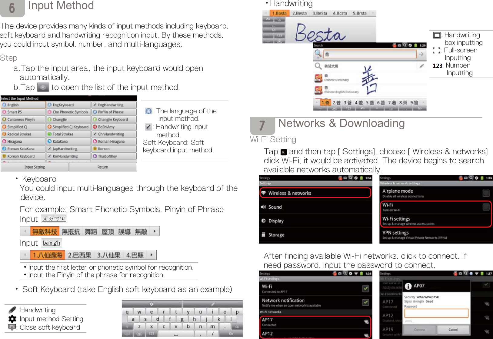 ,QSXW0HWKRGThe device provides many kinds of input methods including keyboard,soft keyboard and handwriting recognition input. By these methods,you could input symbol, number, and multi-languages.Stepa.Tap the input area, the input keyboard would open      automatically.b.Tap  to open the list of the input method.Ď Keyboard    You could input multi-languages through the keyboard of the    device.    For example: Smart Phonetic Symbols, Pinyin of Phrase  Input  InputĎ Soft Keyboard (take English soft keyboard as an example)  6: The language of the              input method.: Handwriting input       method.Soft Keyboard: Soft keyboard input method.ĎInput the first letter or phonetic symbol for recognition.ĎInput the Pinyin of the phrase for recognition.ĎHandwriting1HWZRUNV&apos;RZQORDGLQJWi-Fi SettingTap  and then tap [Settings], choose [Wireless &amp; networks]      click Wi-Fi, it would be activated. The device begins to search available networks automatically.After finding available Wi-Fi networks, click to connect. If need password, input the password to connect.: Handwriting: Input method Setting : Close soft keyboard: Handwriting            box inputting: Full-screen         Inputting: Number           Inputting7