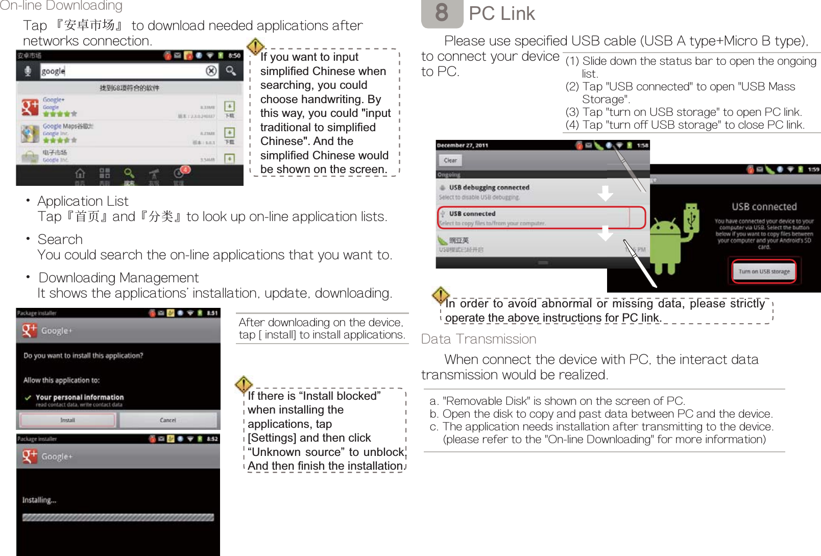 3&amp;/LQNPlease use specified USB cable (USB A type+Micro B type), to connect your deviceto PC.Data TransmissionWhen connect the device with PC, the interact data transmission would be realized.On-line DownloadingTap ȷમ֟ఱࢍȸ to download needed applications after       networks connection.Ď Application List   Tapȷ㈪ㅪȸandȷӠㆩȸto look up on-line application lists.Ď Search     You could search the on-line applications that you want to.Ď Downloading Management     It shows the applications&apos; installation, update, downloading.After downloading on the device,tap [install] to install applications.,IWKHUHLV³,QVWDOOEORFNHG´ZKHQLQVWDOOLQJWKHDSSOLFDWLRQVWDS&gt;6HWWLQJV@DQGWKHQFOLFN³8QNQRZQVRXUFH´WRXQEORFNAQGWKHQ¿QLVKWKHLQVWDOODWLRQŖ(1) Slide down the status bar to open the ongoing     list.(2) Tap &quot;USB connected&quot; to open &quot;USB Mass      Storage&quot;.(3) Tap &quot;turn on USB storage&quot; to open PC link.(4) Tap &quot;turn off USB storage&quot; to close PC link.,QRUGHUWRDYRLGDEQRUPDORUPLVVLQJGDWDSOHDVHVWULFWO\RSHUDWHWKHDERYHLQVWUXFWLRQVIRU3&amp;OLQN a. &quot;Removable Disk&quot; is shown on the screen of PC. b. Open the disk to copy and past data between PC and the device.     c. The application needs installation after transmitting to the device.      (please refer to the &quot;On-line Downloading&quot; for more information)If you want to input VLPSOL¿HG&amp;KLQHVHZKHQVHDUFKLQJ\RXFRXOGFKRRVHKDQGZULWLQJ%\WKLVZD\\RXFRXOGLQSXWWUDGLWLRQDOWRVLPSOL¿HG&amp;KLQHVH$QGWKHVLPSOL¿HG&amp;KLQHVHZRXOGEHVKRZQRQWKHVFUHHQ