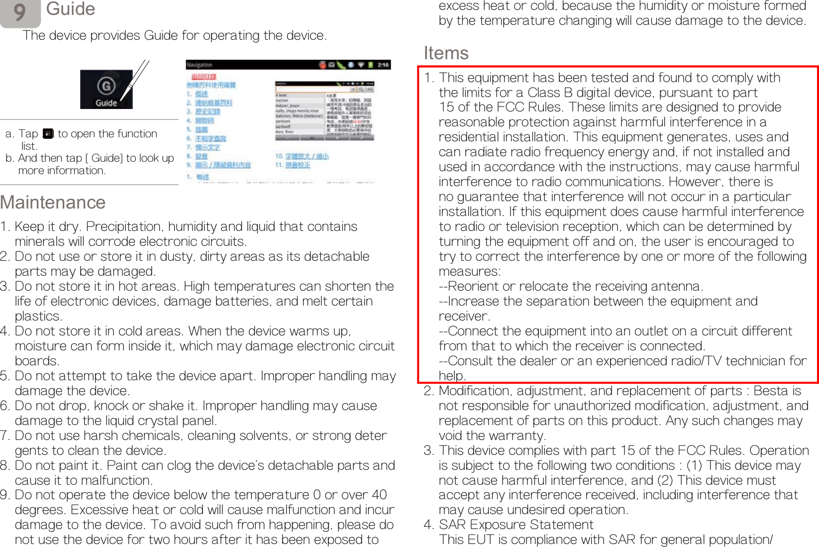 *XLGHThe device provides Guide for operating the device.0DLQWHQDQFH1. Keep it dry. Precipitation, humidity and liquid that contains     minerals will corrode electronic circuits.2. Do not use or store it in dusty, dirty areas as its detachable     parts may be damaged.3. Do not store it in hot areas. High temperatures can shorten the     life of electronic devices, damage batteries, and melt certain     plastics. 4. Do not store it in cold areas. When the device warms up,     moisture can form inside it, which may damage electronic circuit     boards. 5. Do not attempt to take the device apart. Improper handling may     damage the device. 6. Do not drop, knock or shake it. Improper handling may cause     damage to the liquid crystal panel.7. Do not use harsh chemicals, cleaning solvents, or strong deter    gents to clean the device.8. Do not paint it. Paint can clog the device&apos;s detachable parts and     cause it to malfunction. 9. Do not operate the device below the temperature 0 or over 40     degrees. Excessive heat or cold will cause malfunction and incur     damage to the device. To avoid such from happening, please do     not use the device for two hours after it has been exposed to ŗa. Tap  to open the function       list. b. And then tap [Guide] to look up      more information.    excess heat or cold, because the humidity or moisture formed     by the temperature changing will cause damage to the device.Items1. This equipment has been tested and found to comply with     the limits for a Class B digital device, pursuant to part     15 of the FCC Rules. These limits are designed to provide     reasonable protection against harmful interference in a     residential installation. This equipment generates, uses and     can radiate radio frequency energy and, if not installed and     used in accordance with the instructions, may cause harmful     interference to radio communications. However, there is     no guarantee that interference will not occur in a particular     installation. If this equipment does cause harmful interference     to radio or television reception, which can be determined by     turning the equipment off and on, the user is encouraged to     try to correct the interference by one or more of the following     measures:    --Reorient or relocate the receiving antenna.    --Increase the separation between the equipment and     receiver.    --Connect the equipment into an outlet on a circuit different     from that to which the receiver is connected.    --Consult the dealer or an experienced radio/TV technician for     help.2. Modification, adjustment, and replacement of parts : Besta is     not responsible for unauthorized modification, adjustment, and     replacement of parts on this product. Any such changes may     void the warranty.3. This device complies with part 15 of the FCC Rules. Operation    is subject to the following two conditions : (1) This device may     not cause harmful interference, and (2) This device must     accept any interference received, including interference that     may cause undesired operation.4. SAR Exposure Statement    This EUT is compliance with SAR for general population/