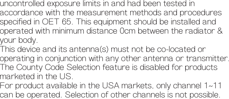     uncontrolled exposure limits in and had been tested in     accordance with the measurement methods and procedures     specified in OET 65. This equipment should be installed and    operated with minimum distance 0cm between the radiator &amp;     your body.    This device and its antenna(s) must not be co-located or     operating in conjunction with any other antenna or transmitter.     The County Code Selection feature is disabled for products    marketed in the US.    For product available in the USA markets, only channel 1~11     can be operated. Selection of other channels is not possible.