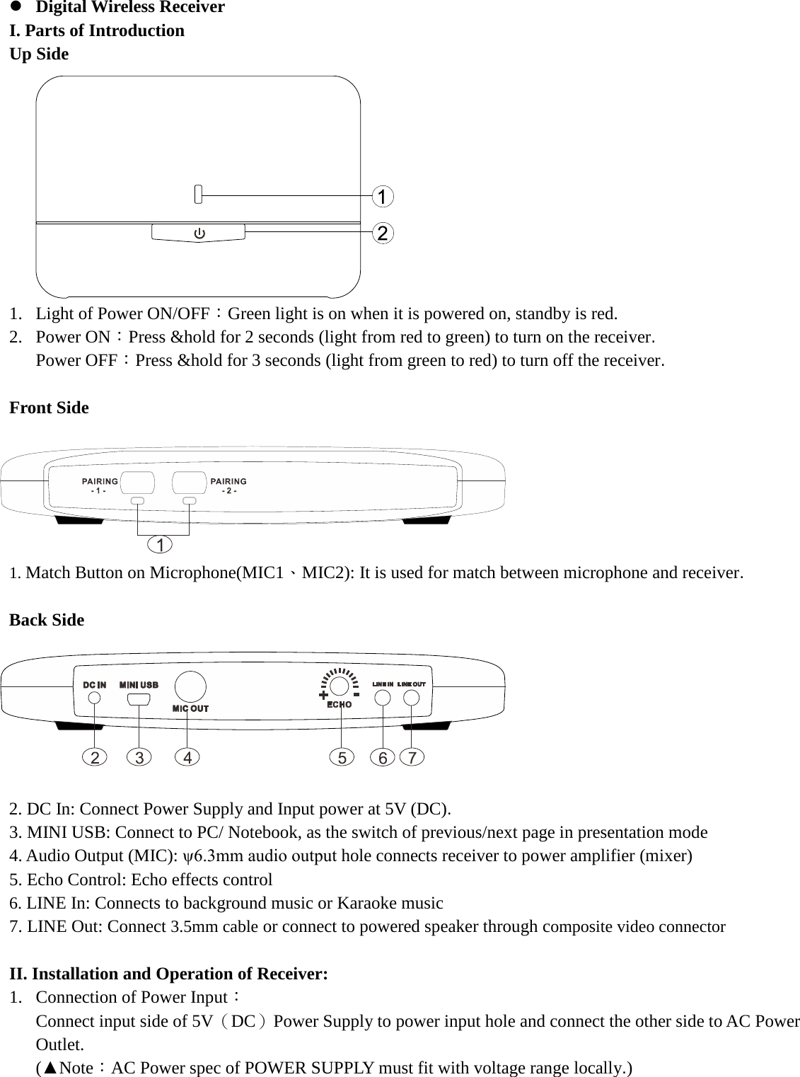   Digital Wireless Receiver   I. Parts of Introduction   Up Side           1. Light of Power ON/OFF：Green light is on when it is powered on, standby is red. 2. Power ON：Press &amp;hold for 2 seconds (light from red to green) to turn on the receiver. Power OFF：Press &amp;hold for 3 seconds (light from green to red) to turn off the receiver.  Front Side       1. Match Button on Microphone(MIC1、MIC2): It is used for match between microphone and receiver.  Back Side        2. DC In: Connect Power Supply and Input power at 5V (DC). 3. MINI USB: Connect to PC/ Notebook, as the switch of previous/next page in presentation mode   4. Audio Output (MIC): ψ6.3mm audio output hole connects receiver to power amplifier (mixer) 5. Echo Control: Echo effects control   6. LINE In: Connects to background music or Karaoke music 7. LINE Out: Connect 3.5mm cable or connect to powered speaker through composite video connector   II. Installation and Operation of Receiver: 1. Connection of Power Input： Connect input side of 5V（DC）Power Supply to power input hole and connect the other side to AC Power Outlet. (▲Note：AC Power spec of POWER SUPPLY must fit with voltage range locally.)    