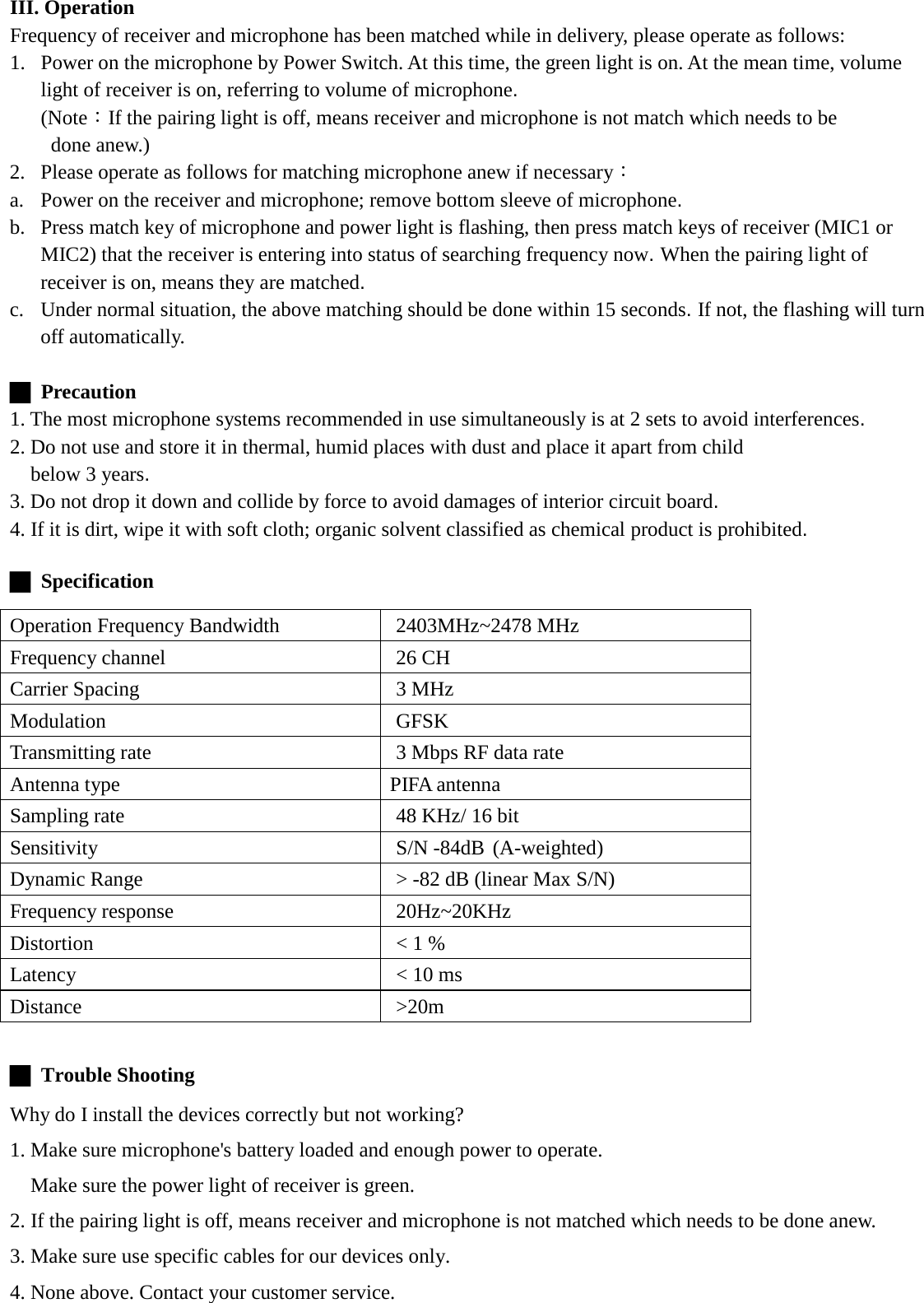 III. Operation Frequency of receiver and microphone has been matched while in delivery, please operate as follows: 1. Power on the microphone by Power Switch. At this time, the green light is on. At the mean time, volume light of receiver is on, referring to volume of microphone. (Note：If the pairing light is off, means receiver and microphone is not match which needs to be done anew.) 2. Please operate as follows for matching microphone anew if necessary： a. Power on the receiver and microphone; remove bottom sleeve of microphone. b. Press match key of microphone and power light is flashing, then press match keys of receiver (MIC1 or MIC2) that the receiver is entering into status of searching frequency now. When the pairing light of receiver is on, means they are matched.   c. Under normal situation, the above matching should be done within 15 seconds. If not, the flashing will turn off automatically.  █  Precaution 1. The most microphone systems recommended in use simultaneously is at 2 sets to avoid interferences. 2. Do not use and store it in thermal, humid places with dust and place it apart from child   below 3 years. 3. Do not drop it down and collide by force to avoid damages of interior circuit board. 4. If it is dirt, wipe it with soft cloth; organic solvent classified as chemical product is prohibited.    █ Specification    █  Trouble Shooting   Why do I install the devices correctly but not working?   1. Make sure microphone&apos;s battery loaded and enough power to operate.   Make sure the power light of receiver is green. 2. If the pairing light is off, means receiver and microphone is not matched which needs to be done anew. 3. Make sure use specific cables for our devices only. 4. None above. Contact your customer service. Operation Frequency Bandwidth    2403MHz~2478 MHz Frequency channel  26 CH Carrier Spacing  3 MHz Modulation  GFSK Transmitting rate  3 Mbps RF data rate Antenna type  PIFA antenna Sampling rate 48 KHz/ 16 bit Sensitivity   S/N -84dB (A-weighted) Dynamic Range &gt; -82 dB (linear Max S/N) Frequency response  20Hz~20KHz Distortion &lt; 1 % Latency &lt; 10 ms Distance  &gt;20m 