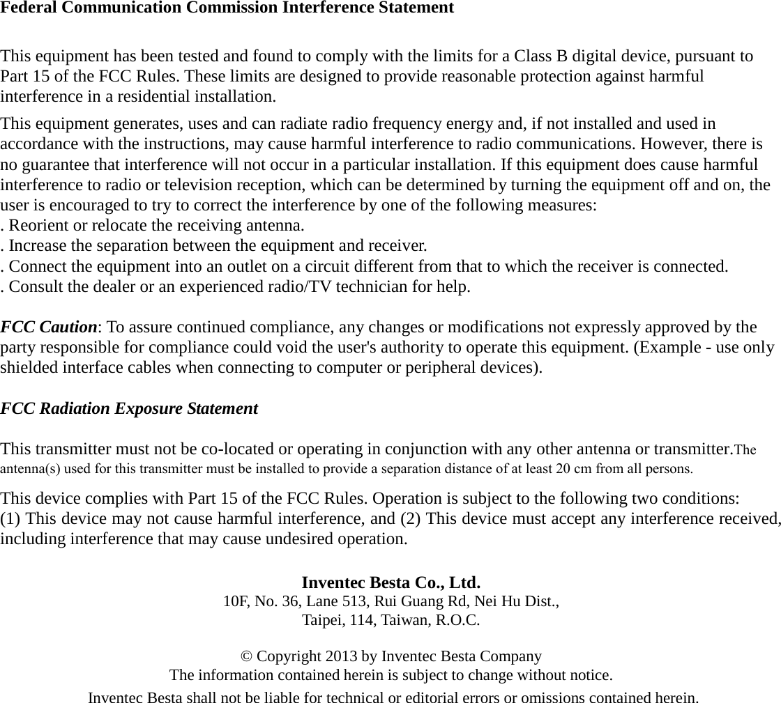 Federal Communication Commission Interference Statement This equipment has been tested and found to comply with the limits for a Class B digital device, pursuant to Part 15 of the FCC Rules. These limits are designed to provide reasonable protection against harmful interference in a residential installation. This equipment generates, uses and can radiate radio frequency energy and, if not installed and used in accordance with the instructions, may cause harmful interference to radio communications. However, there is no guarantee that interference will not occur in a particular installation. If this equipment does cause harmful interference to radio or television reception, which can be determined by turning the equipment off and on, the user is encouraged to try to correct the interference by one of the following measures: . Reorient or relocate the receiving antenna. . Increase the separation between the equipment and receiver. . Connect the equipment into an outlet on a circuit different from that to which the receiver is connected. . Consult the dealer or an experienced radio/TV technician for help. FCC Caution: To assure continued compliance, any changes or modifications not expressly approved by the party responsible for compliance could void the user&apos;s authority to operate this equipment. (Example - use only shielded interface cables when connecting to computer or peripheral devices). FCC Radiation Exposure Statement This transmitter must not be co-located or operating in conjunction with any other antenna or transmitter.The antenna(s) used for this transmitter must be installed to provide a separation distance of at least 20 cm from all persons.  This device complies with Part 15 of the FCC Rules. Operation is subject to the following two conditions: (1) This device may not cause harmful interference, and (2) This device must accept any interference received, including interference that may cause undesired operation. Inventec Besta Co., Ltd. 10F, No. 36, Lane 513, Rui Guang Rd, Nei Hu Dist., Taipei, 114, Taiwan, R.O.C.   © Copyright 2013 by Inventec Besta Company The information contained herein is subject to change without notice. Inventec Besta shall not be liable for technical or editorial errors or omissions contained herein. 
