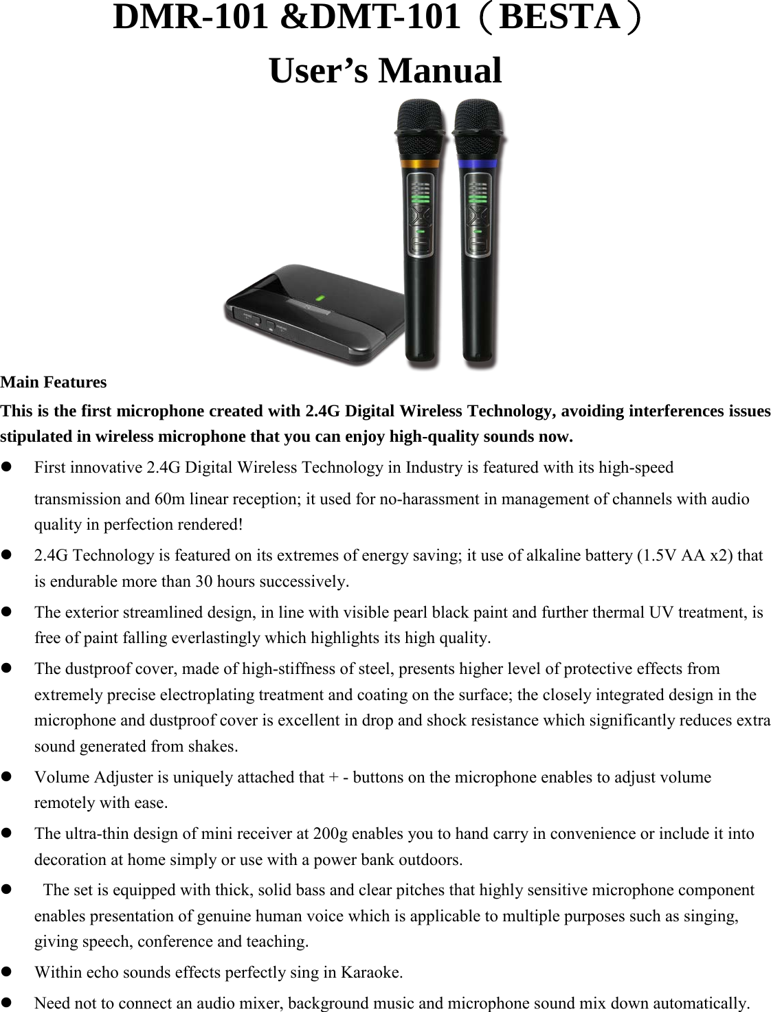 DMR-101 &amp;DMT-101（BESTA） User’s Manual             Main Features This is the first microphone created with 2.4G Digital Wireless Technology, avoiding interferences issues stipulated in wireless microphone that you can enjoy high-quality sounds now.  First innovative 2.4G Digital Wireless Technology in Industry is featured with its high-speed   transmission and 60m linear reception; it used for no-harassment in management of channels with audio quality in perfection rendered!    2.4G Technology is featured on its extremes of energy saving; it use of alkaline battery (1.5V AA x2) that is endurable more than 30 hours successively.  The exterior streamlined design, in line with visible pearl black paint and further thermal UV treatment, is free of paint falling everlastingly which highlights its high quality.  The dustproof cover, made of high-stiffness of steel, presents higher level of protective effects from extremely precise electroplating treatment and coating on the surface; the closely integrated design in the microphone and dustproof cover is excellent in drop and shock resistance which significantly reduces extra sound generated from shakes.  Volume Adjuster is uniquely attached that + - buttons on the microphone enables to adjust volume remotely with ease.  The ultra-thin design of mini receiver at 200g enables you to hand carry in convenience or include it into decoration at home simply or use with a power bank outdoors.   The set is equipped with thick, solid bass and clear pitches that highly sensitive microphone component enables presentation of genuine human voice which is applicable to multiple purposes such as singing, giving speech, conference and teaching.  Within echo sounds effects perfectly sing in Karaoke.  Need not to connect an audio mixer, background music and microphone sound mix down automatically.    