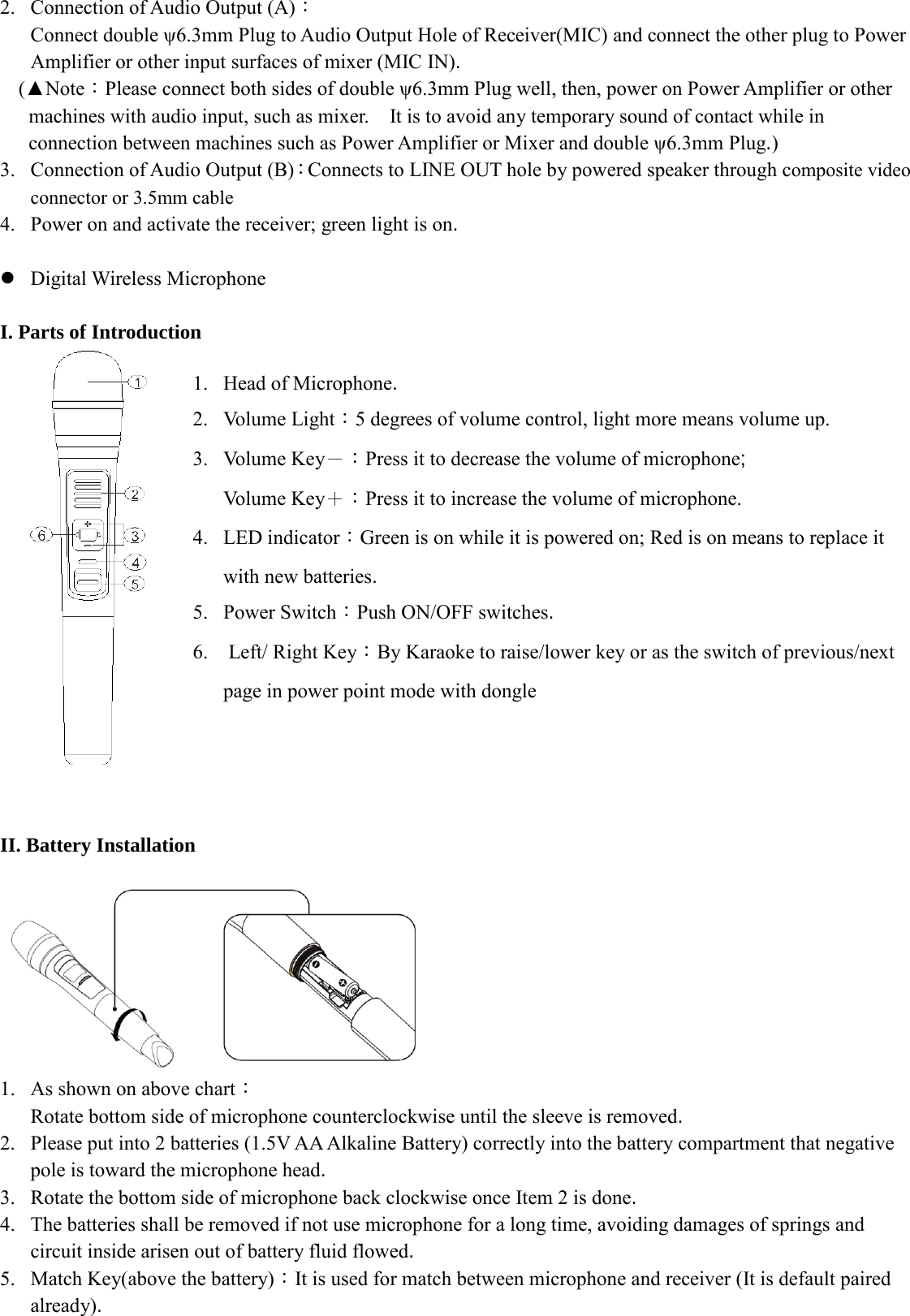 2. Connection of Audio Output (A)： Connect double ψ6.3mm Plug to Audio Output Hole of Receiver(MIC) and connect the other plug to Power Amplifier or other input surfaces of mixer (MIC IN). (▲Note：Please connect both sides of double ψ6.3mm Plug well, then, power on Power Amplifier or other machines with audio input, such as mixer.    It is to avoid any temporary sound of contact while in connection between machines such as Power Amplifier or Mixer and double ψ6.3mm Plug.)   3. Connection of Audio Output (B)：Connects to LINE OUT hole by powered speaker through composite video connector or 3.5mm cable   4. Power on and activate the receiver; green light is on.   Digital Wireless Microphone    I. Parts of Introduction    1. Head of Microphone. 2. Volume Light：5 degrees of volume control, light more means volume up. 3. Volume Key－：Press it to decrease the volume of microphone;   Volume Key＋：Press it to increase the volume of microphone. 4. LED indicator：Green is on while it is powered on; Red is on means to replace it with new batteries. 5. Power Switch：Push ON/OFF switches. 6.  Left/ Right Key：By Karaoke to raise/lower key or as the switch of previous/next page in power point mode with dongle             II. Battery Installation               1. As shown on above chart： Rotate bottom side of microphone counterclockwise until the sleeve is removed.   2. Please put into 2 batteries (1.5V AA Alkaline Battery) correctly into the battery compartment that negative pole is toward the microphone head. 3. Rotate the bottom side of microphone back clockwise once Item 2 is done. 4. The batteries shall be removed if not use microphone for a long time, avoiding damages of springs and circuit inside arisen out of battery fluid flowed. 5. Match Key(above the battery)：It is used for match between microphone and receiver (It is default paired   already). 