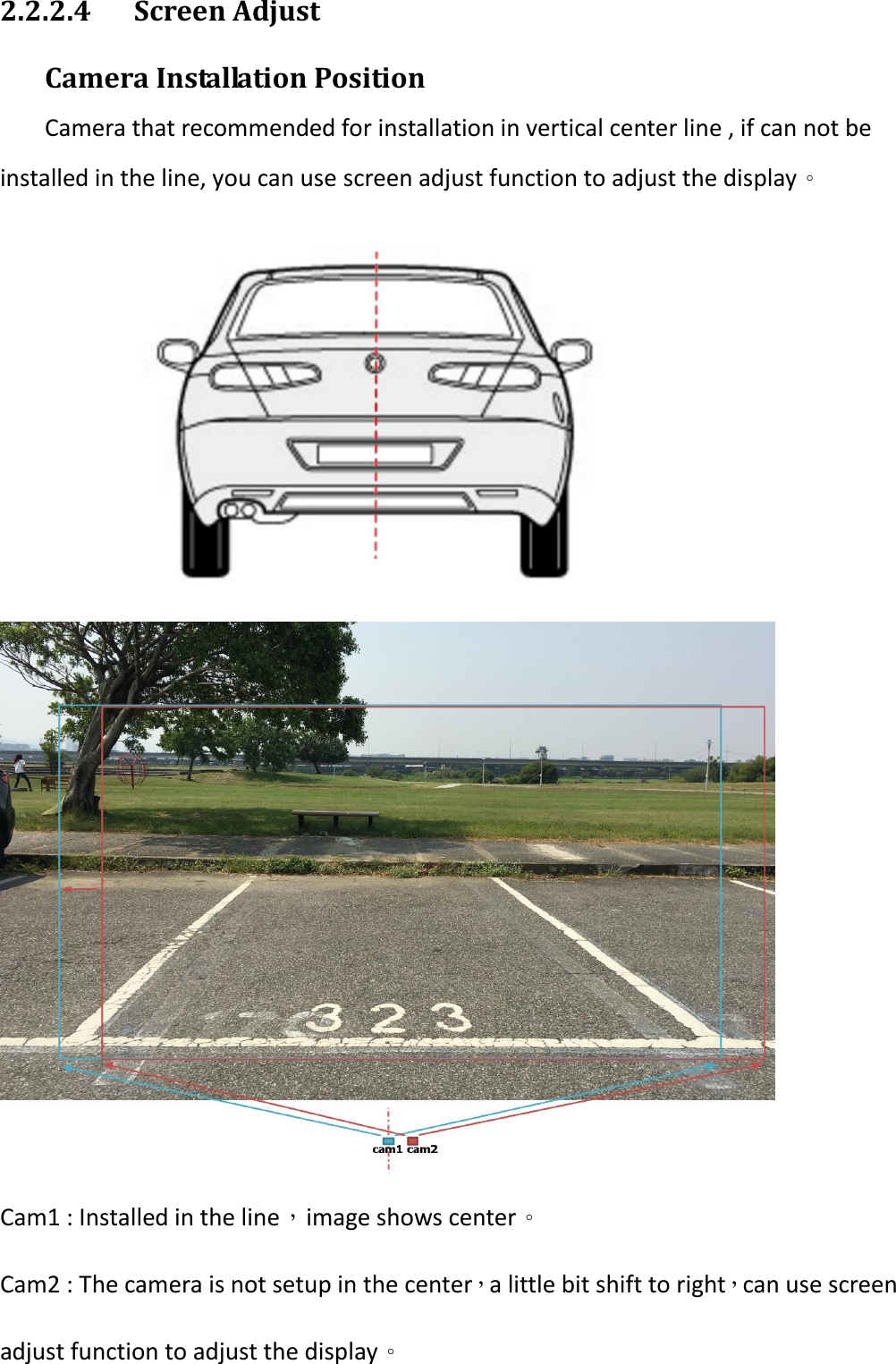 2.2.2.4  Screen Adjust  Camera Installation Position   Camera that recommended for installation in vertical center line , if can not be installed in the line, you can use screen adjust function to adjust the display。                Cam1 : Installed in the line，image shows center。 Cam2 : The camera is not setup in the center，a little bit shift to right，can use screen adjust function to adjust the display。  