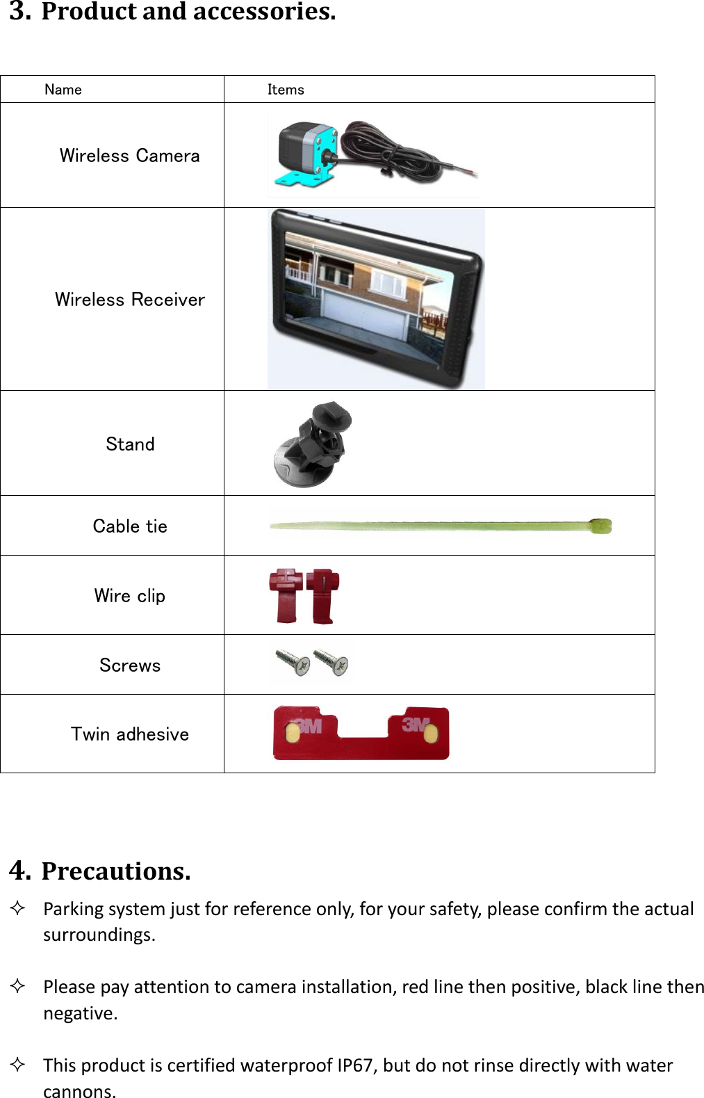 3. Product and accessories.                                4. Precautions.  Parking system just for reference only, for your safety, please confirm the actual surroundings.   Please pay attention to camera installation, red line then positive, black line then negative.   This product is certified waterproof IP67, but do not rinse directly with water cannons. Name Items Wireless Camera  Wireless Receiver  Stand  Cable tie  Wire clip  Screws    Twin adhesive  