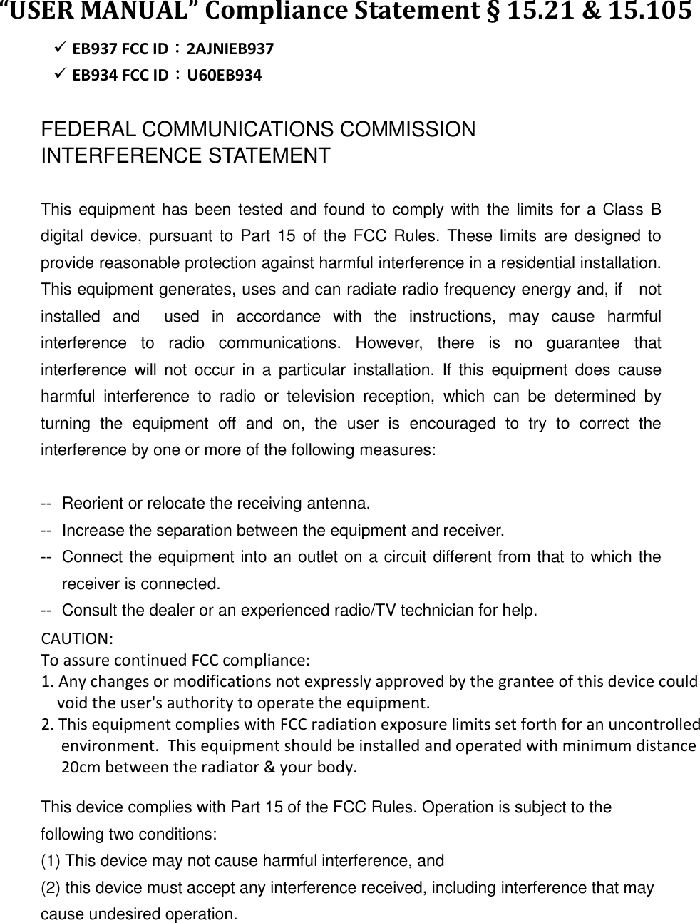 “USER MANUAL” Compliance Statement § 15.21 &amp; 15.105    EB937 FCC ID：2AJNIEB937  EB934 FCC ID：U60EB934  FEDERAL COMMUNICATIONS COMMISSION INTERFERENCE STATEMENT  This equipment has been tested and found to  comply with the limits for a Class B digital device,  pursuant to Part 15 of  the  FCC Rules.  These  limits are designed to provide reasonable protection against harmful interference in a residential installation. This equipment generates, uses and can radiate radio frequency energy and, if    not installed  and    used  in  accordance  with  the  instructions,  may  cause  harmful interference  to  radio  communications.  However,  there  is  no  guarantee  that interference  will  not  occur  in  a  particular  installation.  If  this  equipment  does  cause harmful  interference  to  radio  or  television  reception,  which  can  be  determined  by turning  the  equipment  off  and  on,  the  user  is  encouraged  to  try  to  correct  the interference by one or more of the following measures:  --  Reorient or relocate the receiving antenna. --  Increase the separation between the equipment and receiver. --  Connect the equipment into an outlet on a circuit different from that to which the receiver is connected. --  Consult the dealer or an experienced radio/TV technician for help.  CAUTION:   To assure continued FCC compliance:   Any changes or modifications not expressly approved by the grantee of this device could void the user&apos;s authority to operate the equipment.  This device complies with Part 15 of the FCC Rules. Operation is subject to the following two conditions: (1) This device may not cause harmful interference, and (2) this device must accept any interference received, including interference that may cause undesired operation.       CAUTION:  To assure continued FCC compliance:  1. Any changes or modifications not expressly approved by the grantee of this device could      void the user&apos;s authority to operate the equipment. 2. This equipment complies with FCC radiation exposure limits set forth for an uncontrolled      environment.  This equipment should be installed and operated with minimum distance       20cm between the radiator &amp; your body. 