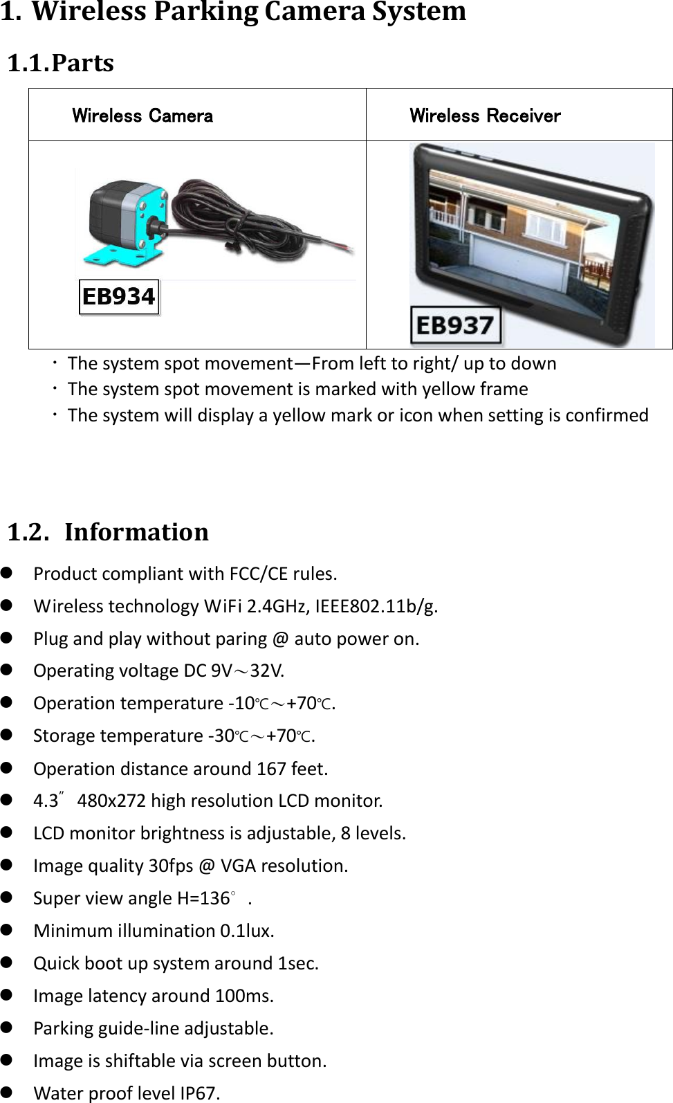 1. Wireless Parking Camera System 1.1. Parts Wireless Camera Wireless Receiver    The system spot movement—From left to right/ up to down  The system spot movement is marked with yellow frame  The system will display a yellow mark or icon when setting is confirmed    1.2.   Information  Product compliant with FCC/CE rules.  Wireless technology WiFi 2.4GHz, IEEE802.11b/g.  Plug and play without paring @ auto power on.  Operating voltage DC 9V〜32V.  Operation temperature -10℃～+70℃.  Storage temperature -30℃～+70℃.  Operation distance around 167 feet.  4.3″   480x272 high resolution LCD monitor.  LCD monitor brightness is adjustable, 8 levels.  Image quality 30fps @ VGA resolution.  Super view angle H=136∘.  Minimum illumination 0.1lux.  Quick boot up system around 1sec.  Image latency around 100ms.  Parking guide-line adjustable.  Image is shiftable via screen button.  Water proof level IP67. 