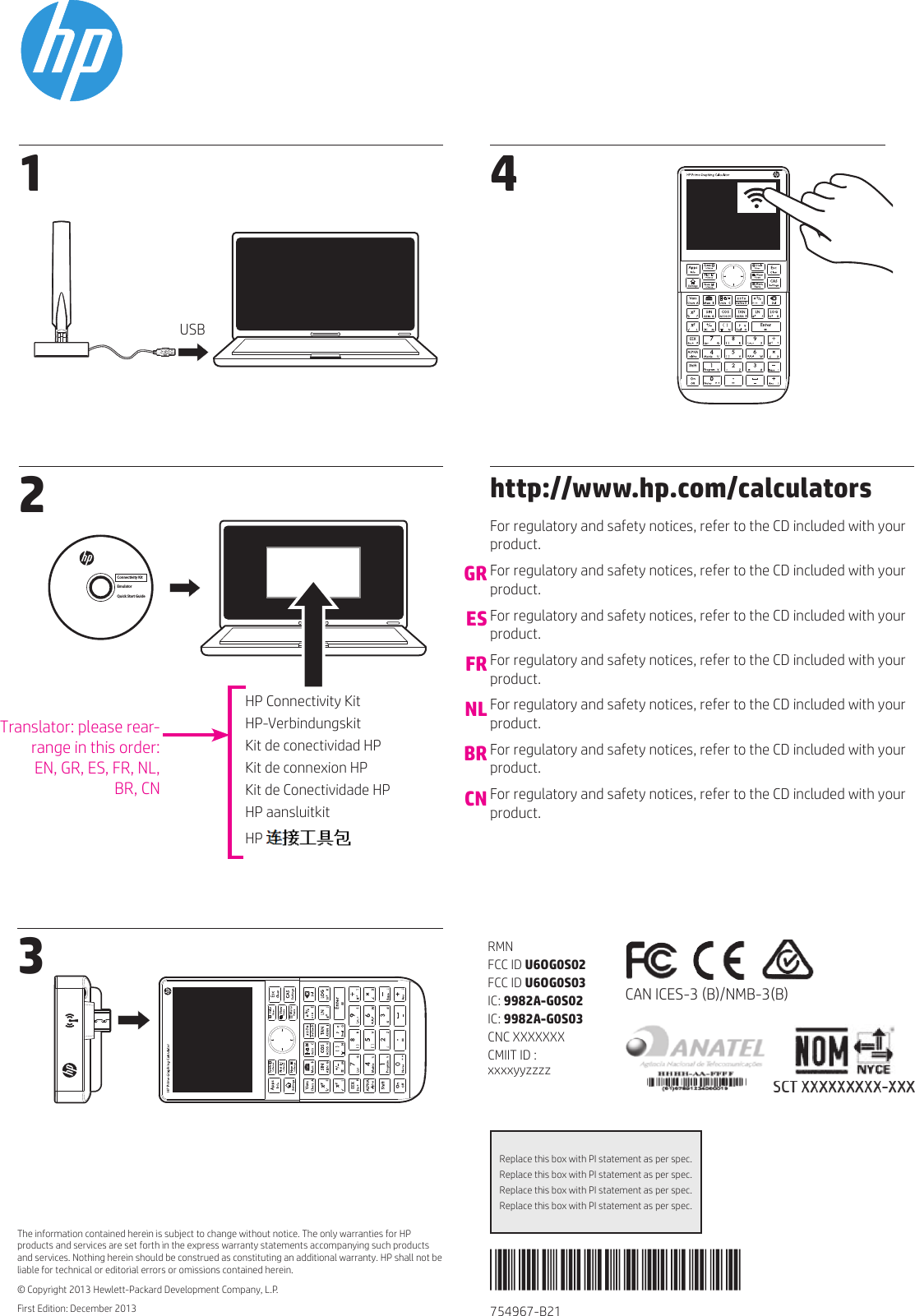 754967-B211 2 The information contained herein is subject to change without notice. The only warranties for HP products and services are set forth in the express warranty statements accompanying such products and services. Nothing herein should be construed as constituting an additional warranty. HP shall not be liable for technical or editorial errors or omissions contained herein.© Copyright 2013 Hewlett-Packard Development Company, L.P.First Edition: December 2013Replace this box with PI statement as per spec.Replace this box with PI statement as per spec.Replace this box with PI statement as per spec.Replace this box with PI statement as per spec.3 4RMNFCC ID U6OG0S02FCC ID U6OG0S03IC: 9982A-G0S02IC: 9982A-G0S03CNC XXXXXXXCMIIT ID : xxxxyyzzzzCAN ICES-3 (B)/NMB-3(B)HP Connectivity KitHP-VerbindungskitKit de conectividad HPKit de connexion HPKit de Conectividade HPHP aansluitkitHP USBConnectivity KitEmulatorQuick Start Guidehttp://www.hp.com/calculatorsFor regulatory and safety notices, refer to the CD included with your product. For regulatory and safety notices, refer to the CD included with your product.For regulatory and safety notices, refer to the CD included with your product. For regulatory and safety notices, refer to the CD included with your product.For regulatory and safety notices, refer to the CD included with your product. For regulatory and safety notices, refer to the CD included with your product. For regulatory and safety notices, refer to the CD included with your product.GRESFRNLBRCNTranslator: please rear-range in this order:EN, GR, ES, FR, NL,  BR, CN