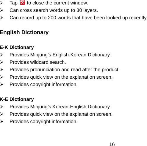  16¾ Tap    to close the current window. ¾  Can cross search words up to 30 layers. ¾  Can record up to 200 words that have been looked up recently.  English Dictionary  E-K Dictionary ¾  Provides Minjung’s English-Korean Dictionary. ¾  Provides wildcard search. ¾  Provides pronunciation and read after the product. ¾  Provides quick view on the explanation screen. ¾  Provides copyright information.  K-E Dictionary ¾  Provides Minjung’s Korean-English Dictionary. ¾  Provides quick view on the explanation screen. ¾  Provides copyright information.  