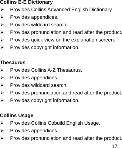  17Collins E-E Dictionary ¾  Provides Collins Advanced English Dictionary. ¾ Provides appendices. ¾  Provides wildcard search. ¾  Provides pronunciation and read after the product. ¾  Provides quick view on the explanation screen. ¾  Provides copyright information.  Thesaurus ¾ Provides Collins A-Z Thesaurus. ¾ Provides appendices. ¾  Provides wildcard search. ¾  Provides pronunciation and read after the product. ¾  Provides copyright information.  Collins Usage ¾  Provides Collins Cobuild English Usage. ¾ Provides appendices. ¾  Provides pronunciation and read after the product. 
