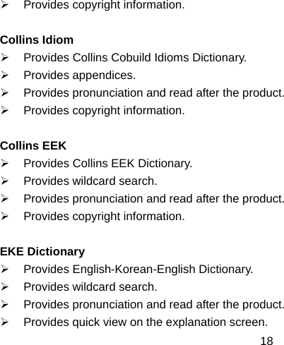  18¾  Provides copyright information.  Collins Idiom ¾  Provides Collins Cobuild Idioms Dictionary. ¾ Provides appendices. ¾  Provides pronunciation and read after the product. ¾  Provides copyright information.  Collins EEK ¾  Provides Collins EEK Dictionary. ¾  Provides wildcard search. ¾  Provides pronunciation and read after the product. ¾  Provides copyright information.  EKE Dictionary ¾  Provides English-Korean-English Dictionary. ¾  Provides wildcard search. ¾  Provides pronunciation and read after the product. ¾  Provides quick view on the explanation screen. 