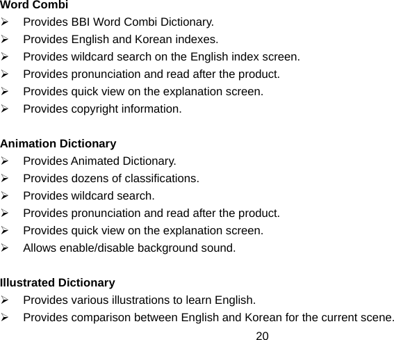  20Word Combi ¾  Provides BBI Word Combi Dictionary. ¾  Provides English and Korean indexes. ¾  Provides wildcard search on the English index screen. ¾  Provides pronunciation and read after the product. ¾  Provides quick view on the explanation screen. ¾  Provides copyright information.  Animation Dictionary ¾ Provides Animated Dictionary. ¾  Provides dozens of classifications. ¾  Provides wildcard search. ¾  Provides pronunciation and read after the product. ¾  Provides quick view on the explanation screen. ¾  Allows enable/disable background sound.  Illustrated Dictionary ¾  Provides various illustrations to learn English. ¾  Provides comparison between English and Korean for the current scene. 