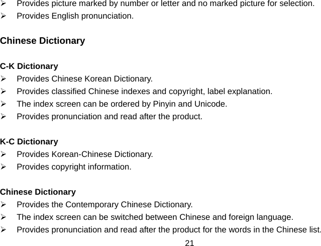  21¾  Provides picture marked by number or letter and no marked picture for selection. ¾  Provides English pronunciation.  Chinese Dictionary  C-K Dictionary ¾  Provides Chinese Korean Dictionary. ¾  Provides classified Chinese indexes and copyright, label explanation. ¾  The index screen can be ordered by Pinyin and Unicode. ¾  Provides pronunciation and read after the product.  K-C Dictionary ¾  Provides Korean-Chinese Dictionary. ¾  Provides copyright information.  Chinese Dictionary ¾  Provides the Contemporary Chinese Dictionary. ¾  The index screen can be switched between Chinese and foreign language. ¾  Provides pronunciation and read after the product for the words in the Chinese list. 