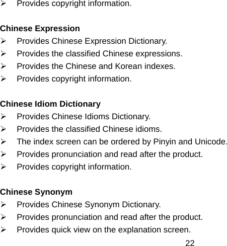  22¾  Provides copyright information.  Chinese Expression ¾  Provides Chinese Expression Dictionary. ¾  Provides the classified Chinese expressions. ¾  Provides the Chinese and Korean indexes. ¾  Provides copyright information.  Chinese Idiom Dictionary ¾  Provides Chinese Idioms Dictionary. ¾  Provides the classified Chinese idioms. ¾  The index screen can be ordered by Pinyin and Unicode. ¾  Provides pronunciation and read after the product. ¾  Provides copyright information.  Chinese Synonym ¾  Provides Chinese Synonym Dictionary. ¾  Provides pronunciation and read after the product. ¾  Provides quick view on the explanation screen. 