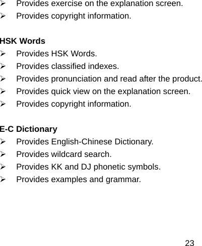  23¾  Provides exercise on the explanation screen. ¾  Provides copyright information.  HSK Words ¾  Provides HSK Words. ¾ Provides classified indexes. ¾  Provides pronunciation and read after the product. ¾  Provides quick view on the explanation screen. ¾  Provides copyright information.  E-C Dictionary ¾  Provides English-Chinese Dictionary. ¾  Provides wildcard search. ¾  Provides KK and DJ phonetic symbols. ¾  Provides examples and grammar.    