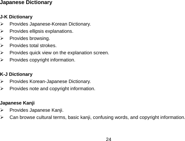  24Japanese Dictionary  J-K Dictionary ¾  Provides Japanese-Korean Dictionary. ¾ Provides ellipsis explanations. ¾ Provides browsing. ¾  Provides total strokes. ¾  Provides quick view on the explanation screen. ¾  Provides copyright information.  K-J Dictionary ¾  Provides Korean-Japanese Dictionary. ¾  Provides note and copyright information.  Japanese Kanji ¾  Provides Japanese Kanji. ¾  Can browse cultural terms, basic kanji, confusing words, and copyright information.  