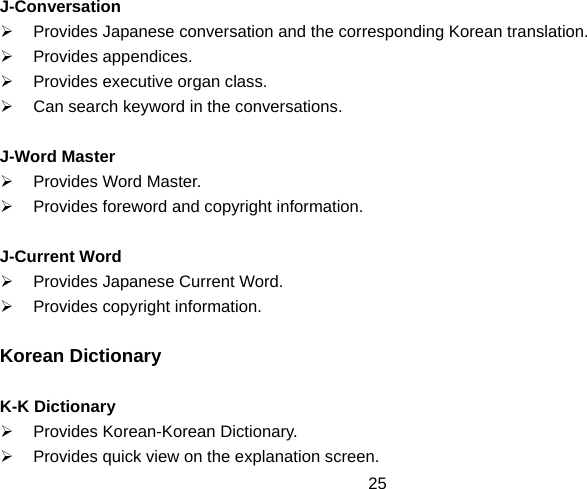  25J-Conversation ¾  Provides Japanese conversation and the corresponding Korean translation. ¾ Provides appendices. ¾  Provides executive organ class. ¾  Can search keyword in the conversations.  J-Word Master ¾  Provides Word Master. ¾  Provides foreword and copyright information.  J-Current Word ¾  Provides Japanese Current Word. ¾  Provides copyright information.  Korean Dictionary  K-K Dictionary ¾ Provides Korean-Korean Dictionary. ¾  Provides quick view on the explanation screen. 