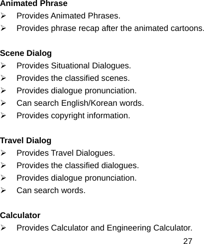  27Animated Phrase ¾ Provides Animated Phrases. ¾  Provides phrase recap after the animated cartoons.  Scene Dialog ¾  Provides Situational Dialogues. ¾  Provides the classified scenes. ¾  Provides dialogue pronunciation. ¾  Can search English/Korean words. ¾  Provides copyright information.  Travel Dialog ¾ Provides Travel Dialogues. ¾  Provides the classified dialogues. ¾  Provides dialogue pronunciation. ¾ Can search words.  Calculator ¾ Provides Calculator and Engineering Calculator. 