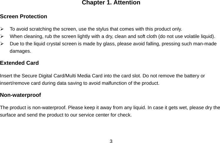  3Chapter 1. Attention Screen Protection ¾  To avoid scratching the screen, use the stylus that comes with this product only. ¾  When cleaning, rub the screen lightly with a dry, clean and soft cloth (do not use volatile liquid). ¾  Due to the liquid crystal screen is made by glass, please avoid falling, pressing such man-made damages. Extended Card Insert the Secure Digital Card/Multi Media Card into the card slot. Do not remove the battery or insert/remove card during data saving to avoid malfunction of the product. Non-waterproof The product is non-waterproof. Please keep it away from any liquid. In case it gets wet, please dry the surface and send the product to our service center for check. 