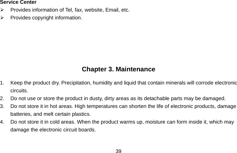  39Service Center ¾  Provides information of Tel, fax, website, Email, etc. ¾  Provides copyright information.      Chapter 3. Maintenance 1.  Keep the product dry. Precipitation, humidity and liquid that contain minerals will corrode electronic circuits. 2.  Do not use or store the product in dusty, dirty areas as its detachable parts may be damaged. 3.  Do not store it in hot areas. High temperatures can shorten the life of electronic products, damage batteries, and melt certain plastics. 4.  Do not store it in cold areas. When the product warms up, moisture can form inside it, which may damage the electronic circuit boards. 