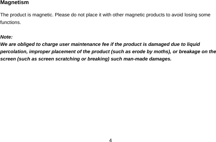  4Magnetism The product is magnetic. Please do not place it with other magnetic products to avoid losing some functions.  Note: We are obliged to charge user maintenance fee if the product is damaged due to liquid percolation, improper placement of the product (such as erode by moths), or breakage on the screen (such as screen scratching or breaking) such man-made damages.           
