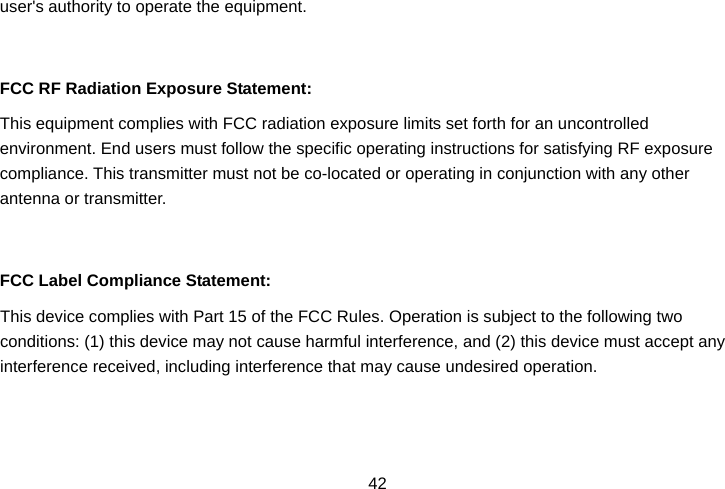  42user&apos;s authority to operate the equipment.   FCC RF Radiation Exposure Statement: This equipment complies with FCC radiation exposure limits set forth for an uncontrolled environment. End users must follow the specific operating instructions for satisfying RF exposure compliance. This transmitter must not be co-located or operating in conjunction with any other antenna or transmitter.   FCC Label Compliance Statement: This device complies with Part 15 of the FCC Rules. Operation is subject to the following two conditions: (1) this device may not cause harmful interference, and (2) this device must accept any interference received, including interference that may cause undesired operation. 