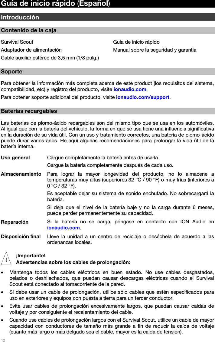   10   Guía de inicio rápido (Español)  Introducción  Contenido de la caja  Survival Scout Adaptador de alimentación Cable auxiliar estéreo de 3,5 mm (1/8 pulg.)  Guía de inicio rápido Manual sobre la seguridad y garantía  Soporte  Para obtener la información más completa acerca de este product (los requisitos del sistema, compatibilidad, etc) y registro del producto, visite ionaudio.com.  Para obtener soporte adicional del producto, visite ionaudio.com/support.  Baterías recargables  Las baterías de plomo-ácido recargables son del mismo tipo que se usa en los automóviles. Al igual que con la batería del vehículo, la forma en que se usa tiene una influencia significativa en la duración de su vida útil. Con un uso y tratamiento correctos, una batería de plomo-ácido puede durar varios años. He aquí algunas recomendaciones para prolongar la vida útil de la batería interna. Uso general  Cargue completamente la batería antes de usarla. Cargue la batería completamente después de cada uso. Almacenamiento  Para lograr la mayor longevidad del producto, no lo almacene a temperaturas muy altas (superiores 32 °C / 90 °F) o muy frías (inferiores a 0 °C / 32 °F). Es aceptable dejar su sistema de sonido enchufado. No sobrecargará la batería. Si deja que el nivel de la batería baje y no la carga durante 6 meses, puede perder permanentemente su capacidad. Reparación  Si la batería no se carga, póngase en contacto con ION Audio en ionaudio.com. Disposición final  Lleve la unidad a un centro de reciclaje o deséchela de acuerdo a las ordenanzas locales.  ¡Importante!  Advertencias sobre los cables de prolongación: • Mantenga todos los cables eléctricos en buen estado. No use cables desgastados, pelados o deshilachados, que puedan causar descargas eléctricas cuando el Survival Scout está conectado al tomacorriente de la pared. • Si debe usar un cable de prolongación, utilice sólo cables que estén especificados para uso en exteriores y equipos con puesta a tierra para un tercer conductor. • Evite usar cables de prolongación excesivamente largos, que puedan causar caídas de voltaje y por consiguiente el recalentamiento del cable. • Cuando use cables de prolongación largos con el Survival Scout, utilice un cable de mayor capacidad con conductores de tamaño más grande a fin de reducir la caída de voltaje (cuanto más largo o más delgado sea el cable, mayor es la caída de tensión).  !