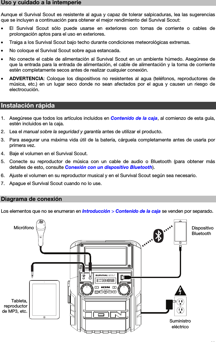   11   Uso y cuidado a la intemperie  Aunque el Survival Scout es resistente al agua y capaz de tolerar salpicaduras, lea las sugerencias que se incluyen a continuación para obtener el mejor rendimiento del Survival Scout: • El Survival Scout sólo puede usarse en exteriores con tomas de corriente o cables de prolongación aptos para el uso en exteriores. • Traiga a los Survival Scout bajo techo durante condiciones meteorológicas extremas. • No coloque el Survival Scout sobre agua estancada. • No conecte el cable de alimentación al Survival Scout en un ambiente húmedo. Asegúrese de que la entrada para la entrada de alimentación, el cable de alimentación y la toma de corriente estén completamente secos antes de realizar cualquier conexión. • ADVERTENCIA: Coloque los dispositivos no resistentes al agua (teléfonos, reproductores de música, etc.) en un lugar seco donde no sean afectados por el agua y causen un riesgo de electrocución.  Instalación rápida  1. Asegúrese que todos los artículos incluidos en Contenido de la caja, al comienzo de esta guía, estén incluidos en la caja. 2. Lea el manual sobre la seguridad y garantía antes de utilizar el producto. 3. Para asegurar una máxima vida útil de la batería, cárguela completamente antes de usarla por primera vez. 4. Baje el volumen en el Survival Scout. 5. Conecte su reproductor de música con un cable de audio o Bluetooth (para obtener más detalles de esto, consulte Conexión con un dispositivo Bluetooth). 6. Ajuste el volumen en su reproductor musical y en el Survival Scout según sea necesario. 7. Apague el Survival Scout cuando no lo use.  Diagrama de conexión  Los elementos que no se enumeran en Introducción &gt; Contenido de la caja se venden por separado.   Dispositivo Bluetooth Micrófono Suministro eléctrico Tableta, reproductor de MP3, etc. 