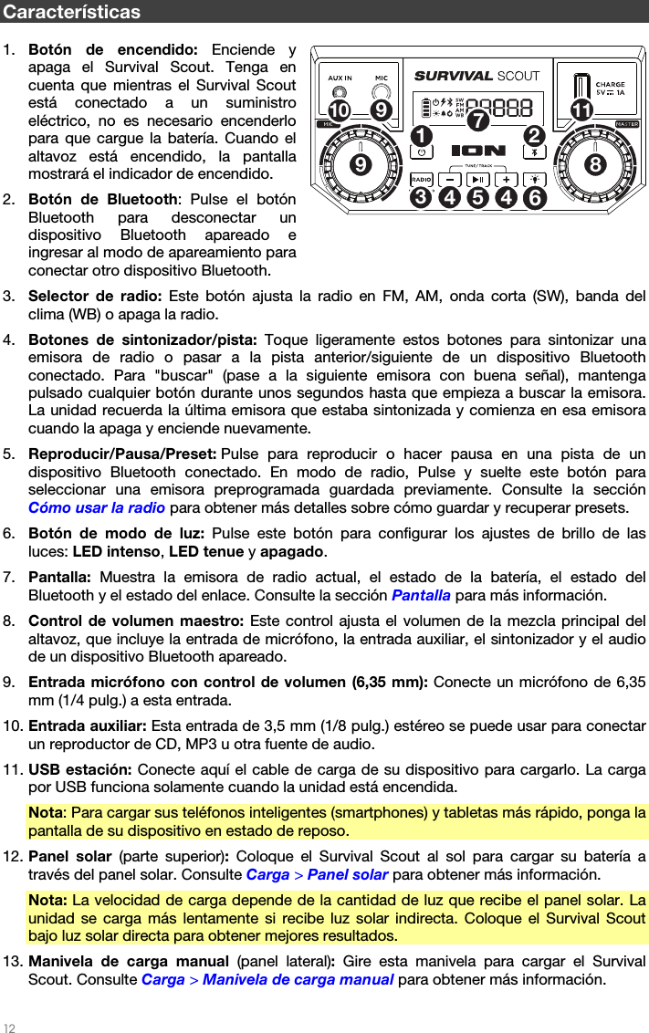   12   Características  1. Botón de encendido: Enciende y apaga el Survival Scout. Tenga en cuenta que mientras el Survival Scout está conectado a un suministro eléctrico, no es necesario encenderlo para que cargue la batería. Cuando el altavoz está encendido, la pantalla mostrará el indicador de encendido. 2. Botón de Bluetooth: Pulse el botón Bluetooth para desconectar un dispositivo Bluetooth apareado e ingresar al modo de apareamiento para conectar otro dispositivo Bluetooth. 3. Selector de radio: Este botón ajusta la radio en FM, AM, onda corta (SW), banda del clima (WB) o apaga la radio. 4. Botones de sintonizador/pista: Toque ligeramente estos botones para sintonizar una emisora de radio o pasar a la pista anterior/siguiente de un dispositivo Bluetooth conectado. Para &quot;buscar&quot; (pase a la siguiente emisora con buena señal), mantenga pulsado cualquier botón durante unos segundos hasta que empieza a buscar la emisora. La unidad recuerda la última emisora que estaba sintonizada y comienza en esa emisora cuando la apaga y enciende nuevamente. 5. Reproducir/Pausa/Preset: Pulse para reproducir o hacer pausa en una pista de un dispositivo Bluetooth conectado. En modo de radio, Pulse y suelte este botón para seleccionar una emisora preprogramada guardada previamente. Consulte la sección Cómo usar la radio para obtener más detalles sobre cómo guardar y recuperar presets. 6. Botón de modo de luz: Pulse este botón para configurar los ajustes de brillo de las luces: LED intenso, LED tenue y apagado. 7. Pantalla: Muestra la emisora de radio actual, el estado de la batería, el estado del Bluetooth y el estado del enlace. Consulte la sección Pantalla para más información. 8. Control de volumen maestro: Este control ajusta el volumen de la mezcla principal del altavoz, que incluye la entrada de micrófono, la entrada auxiliar, el sintonizador y el audio de un dispositivo Bluetooth apareado. 9. Entrada micrófono con control de volumen (6,35 mm): Conecte un micrófono de 6,35 mm (1/4 pulg.) a esta entrada. 10. Entrada auxiliar: Esta entrada de 3,5 mm (1/8 pulg.) estéreo se puede usar para conectar un reproductor de CD, MP3 u otra fuente de audio. 11. USB estación: Conecte aquí el cable de carga de su dispositivo para cargarlo. La carga por USB funciona solamente cuando la unidad está encendida. Nota: Para cargar sus teléfonos inteligentes (smartphones) y tabletas más rápido, ponga la pantalla de su dispositivo en estado de reposo. 12. Panel solar (parte superior): Coloque el Survival Scout al sol para cargar su batería a través del panel solar. Consulte Carga &gt; Panel solar para obtener más información. Nota: La velocidad de carga depende de la cantidad de luz que recibe el panel solar. La unidad se carga más lentamente si recibe luz solar indirecta. Coloque el Survival Scout bajo luz solar directa para obtener mejores resultados. 13. Manivela de carga manual (panel lateral): Gire esta manivela para cargar el Survival Scout. Consulte Carga &gt; Manivela de carga manual para obtener más información. 12534678910 1149