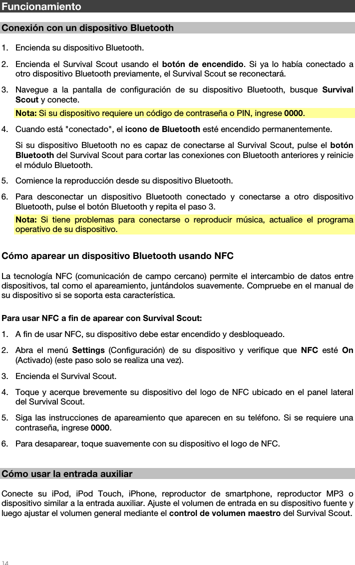   14   Funcionamiento  Conexión con un dispositivo Bluetooth  1. Encienda su dispositivo Bluetooth. 2. Encienda el Survival Scout usando el botón de encendido. Si ya lo había conectado a otro dispositivo Bluetooth previamente, el Survival Scout se reconectará. 3. Navegue a la pantalla de configuración de su dispositivo Bluetooth, busque Survival Scout y conecte.  Nota: Si su dispositivo requiere un código de contraseña o PIN, ingrese 0000. 4. Cuando está &quot;conectado&quot;, el icono de Bluetooth esté encendido permanentemente. Si su dispositivo Bluetooth no es capaz de conectarse al Survival Scout, pulse el botón Bluetooth del Survival Scout para cortar las conexiones con Bluetooth anteriores y reinicie el módulo Bluetooth. 5. Comience la reproducción desde su dispositivo Bluetooth. 6. Para desconectar un dispositivo Bluetooth conectado y conectarse a otro dispositivo Bluetooth, pulse el botón Bluetooth y repita el paso 3. Nota: Si tiene problemas para conectarse o reproducir música, actualice el programa operativo de su dispositivo.  Cómo aparear un dispositivo Bluetooth usando NFC  La tecnología NFC (comunicación de campo cercano) permite el intercambio de datos entre dispositivos, tal como el apareamiento, juntándolos suavemente. Compruebe en el manual de su dispositivo si se soporta esta característica.  Para usar NFC a fin de aparear con Survival Scout: 1. A fin de usar NFC, su dispositivo debe estar encendido y desbloqueado. 2. Abra el menú Settings (Configuración) de su dispositivo y verifique que NFC esté On (Activado) (este paso solo se realiza una vez). 3. Encienda el Survival Scout. 4. Toque y acerque brevemente su dispositivo del logo de NFC ubicado en el panel lateral del Survival Scout. 5. Siga las instrucciones de apareamiento que aparecen en su teléfono. Si se requiere una contraseña, ingrese 0000. 6. Para desaparear, toque suavemente con su dispositivo el logo de NFC.   Cómo usar la entrada auxiliar  Conecte su iPod, iPod Touch, iPhone, reproductor de smartphone, reproductor MP3 o dispositivo similar a la entrada auxiliar. Ajuste el volumen de entrada en su dispositivo fuente y luego ajustar el volumen general mediante el control de volumen maestro del Survival Scout.    