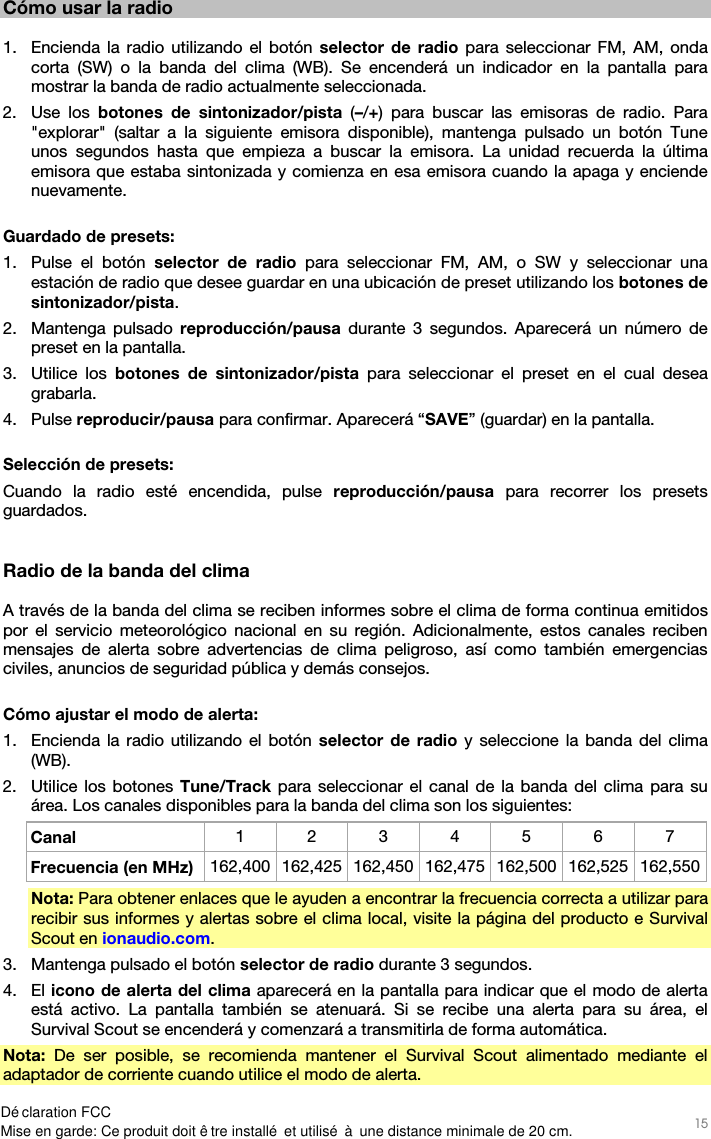   15   Cómo usar la radio  1. Encienda la radio utilizando el botón selector de radio para seleccionar FM, AM, onda corta (SW) o la banda del clima (WB). Se encenderá un indicador en la pantalla para mostrar la banda de radio actualmente seleccionada. 2. Use los botones de sintonizador/pista (–/+) para buscar las emisoras de radio. Para &quot;explorar&quot; (saltar a la siguiente emisora disponible), mantenga pulsado un botón Tune unos segundos hasta que empieza a buscar la emisora. La unidad recuerda la última emisora que estaba sintonizada y comienza en esa emisora cuando la apaga y enciende nuevamente.  Guardado de presets: 1. Pulse el botón selector de radio para seleccionar FM, AM, o SW y seleccionar una estación de radio que desee guardar en una ubicación de preset utilizando los botones de sintonizador/pista. 2. Mantenga pulsado reproducción/pausa durante 3 segundos. Aparecerá un número de preset en la pantalla. 3. Utilice los botones de sintonizador/pista para seleccionar el preset en el cual desea grabarla. 4. Pulse reproducir/pausa para confirmar. Aparecerá “SAVE” (guardar) en la pantalla.  Selección de presets: Cuando la radio esté encendida, pulse reproducción/pausa para recorrer los presets guardados.   Radio de la banda del clima  A través de la banda del clima se reciben informes sobre el clima de forma continua emitidos por el servicio meteorológico nacional en su región. Adicionalmente, estos canales reciben mensajes de alerta sobre advertencias de clima peligroso, así como también emergencias civiles, anuncios de seguridad pública y demás consejos.  Cómo ajustar el modo de alerta: 1. Encienda la radio utilizando el botón selector de radio y seleccione la banda del clima (WB). 2. Utilice los botones Tune/Track para seleccionar el canal de la banda del clima para su área. Los canales disponibles para la banda del clima son los siguientes: Canal  1 2 3 4 5 6 7 Frecuencia (en MHz)  162,400 162,425 162,450 162,475 162,500 162,525 162,550 Nota: Para obtener enlaces que le ayuden a encontrar la frecuencia correcta a utilizar para recibir sus informes y alertas sobre el clima local, visite la página del producto e Survival Scout en ionaudio.com. 3. Mantenga pulsado el botón selector de radio durante 3 segundos. 4. El icono de alerta del clima aparecerá en la pantalla para indicar que el modo de alerta está activo. La pantalla también se atenuará. Si se recibe una alerta para su área, el Survival Scout se encenderá y comenzará a transmitirla de forma automática. Nota: De ser posible, se recomienda mantener el Survival Scout alimentado mediante el adaptador de corriente cuando utilice el modo de alerta.  Déclaration FCCMise en garde: Ce produit doit être installé et utilisé à une distance minimale de 20 cm.