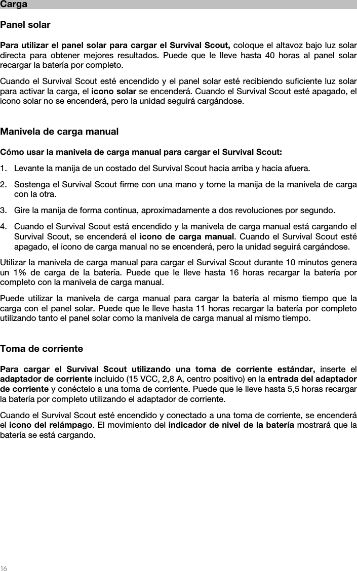   16   Carga  Panel solar  Para utilizar el panel solar para cargar el Survival Scout, coloque el altavoz bajo luz solar directa para obtener mejores resultados. Puede que le lleve hasta 40 horas al panel solar recargar la batería por completo. Cuando el Survival Scout esté encendido y el panel solar esté recibiendo suficiente luz solar para activar la carga, el icono solar se encenderá. Cuando el Survival Scout esté apagado, el icono solar no se encenderá, pero la unidad seguirá cargándose.   Manivela de carga manual  Cómo usar la manivela de carga manual para cargar el Survival Scout: 1. Levante la manija de un costado del Survival Scout hacia arriba y hacia afuera. 2. Sostenga el Survival Scout firme con una mano y tome la manija de la manivela de carga con la otra. 3. Gire la manija de forma continua, aproximadamente a dos revoluciones por segundo. 4. Cuando el Survival Scout está encendido y la manivela de carga manual está cargando el Survival Scout, se encenderá el icono de carga manual. Cuando el Survival Scout esté apagado, el icono de carga manual no se encenderá, pero la unidad seguirá cargándose. Utilizar la manivela de carga manual para cargar el Survival Scout durante 10 minutos genera un 1% de carga de la batería. Puede que le lleve hasta 16 horas recargar la batería por completo con la manivela de carga manual. Puede utilizar la manivela de carga manual para cargar la batería al mismo tiempo que la carga con el panel solar. Puede que le lleve hasta 11 horas recargar la batería por completo utilizando tanto el panel solar como la manivela de carga manual al mismo tiempo.   Toma de corriente  Para cargar el Survival Scout utilizando una toma de corriente estándar, inserte el adaptador de corriente incluido (15 VCC, 2,8 A, centro positivo) en la entrada del adaptador de corriente y conéctelo a una toma de corriente. Puede que le lleve hasta 5,5 horas recargar la batería por completo utilizando el adaptador de corriente. Cuando el Survival Scout esté encendido y conectado a una toma de corriente, se encenderá el icono del relámpago. El movimiento del indicador de nivel de la batería mostrará que la batería se está cargando.    