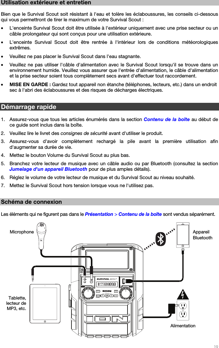   19   Utilisation extérieure et entretien   Bien que le Survival Scout soit résistant à l&apos;eau et tolère les éclaboussures, les conseils ci-dessous qui vous permettront de tirer le maximum de votre Survival Scout :  • L&apos;enceinte Survival Scout doit être utilisée à l&apos;extérieur uniquement avec une prise secteur ou un câble prolongateur qui sont conçus pour une utilisation extérieure. • L&apos;enceinte Survival Scout doit être rentrée à l&apos;intérieur lors de conditions météorologiques extrêmes. • Veuillez ne pas placer le Survival Scout dans l&apos;eau stagnante. • Veuillez ne pas utiliser l&apos;câble d&apos;alimentation avec le Survival Scout lorsqu&apos;il se trouve dans un environnement humide. Veuillez vous assurer que l&apos;entrée d&apos;alimentation, le câble d&apos;alimentation et la prise secteur soient tous complètement secs avant d&apos;effectuer tout raccordement. • MISE EN GARDE : Gardez tout appareil non étanche (téléphones, lecteurs, etc.) dans un endroit sec à l&apos;abri des éclaboussures et des risques de décharges électriques.  Démarrage rapide   1. Assurez-vous que tous les articles énumérés dans la section Contenu de la boîte au début de ce guide sont inclus dans la boîte. 2. Veuillez lire le livret des consignes de sécurité avant d&apos;utiliser le produit. 3. Assurez-vous d&apos;avoir complètement rechargé la pile avant la première utilisation afin d&apos;augmenter sa durée de vie.  4. Mettez le bouton Volume du Survival Scout au plus bas. 5. Branchez votre lecteur de musique avec un câble audio ou par Bluetooth (consultez la section Jumelage d&apos;un appareil Bluetooth pour de plus amples détails). 6. Réglez le volume de votre lecteur de musique et du Survival Scout au niveau souhaité. 7. Mettez le Survival Scout hors tension lorsque vous ne l&apos;utilisez pas.  Schéma de connexion  Les éléments qui ne figurent pas dans le Présentation &gt; Contenu de la boîte sont vendus séparément.   Appareil Bluetooth Microphone Alimentation Tablette, lecteur de MP3, etc. 