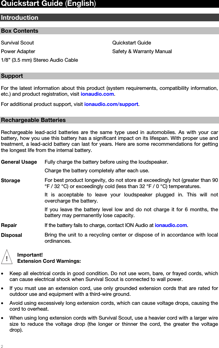   2   Quickstart Guide (English)  Introduction  Box Contents  Survival Scout Power Adapter 1/8” (3.5 mm) Stereo Audio Cable Quickstart Guide Safety &amp; Warranty Manual  Support  For the latest information about this product (system requirements, compatibility information, etc.) and product registration, visit ionaudio.com. For additional product support, visit ionaudio.com/support.  Rechargeable Batteries  Rechargeable lead-acid batteries are the same type used in automobiles. As with your car battery, how you use this battery has a significant impact on its lifespan. With proper use and treatment, a lead-acid battery can last for years. Here are some recommendations for getting the longest life from the internal battery. General Usage  Fully charge the battery before using the loudspeaker. Charge the battery completely after each use. Storage  For best product longevity, do not store at exceedingly hot (greater than 90 °F / 32 °C) or exceedingly cold (less than 32 °F / 0 °C) temperatures. It is acceptable to leave your loudspeaker plugged in. This will not overcharge the battery. If you leave the battery level low and do not charge it for 6 months, the battery may permanently lose capacity. Repair  If the battery fails to charge, contact ION Audio at ionaudio.com. Disposal  Bring the unit to a recycling center or dispose of in accordance with local ordinances.  Important!  Extension Cord Warnings:  • Keep all electrical cords in good condition. Do not use worn, bare, or frayed cords, which can cause electrical shock when Survival Scout is connected to wall power. • If you must use an extension cord, use only grounded extension cords that are rated for outdoor use and equipment with a third-wire ground. • Avoid using excessively long extension cords, which can cause voltage drops, causing the cord to overheat. • When using long extension cords with Survival Scout, use a heavier cord with a larger wire size to reduce the voltage drop (the longer or thinner the cord, the greater the voltage drop). !