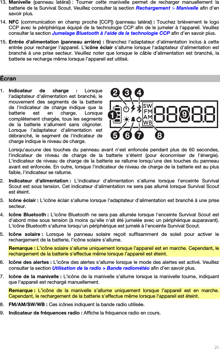   21   13. Manivelle  (panneau latéral) : Tourner cette manivelle permet de recharger manuellement la batterie de la Survival Scout. Veuillez consulter la section Rechargement &gt; Manivelle afin d’en savoir plus. 14. NFC  (communication en champ proche [CCP]) (panneau latéral) :  Touchez brièvement le logo CCP avec le périphérique équipé de la technologie CCP afin de le jumeler à l&apos;appareil. Veuillez consulter la section Jumelage Bluetooth à l&apos;aide de la technologie CCP afin d’en savoir plus. 15. Entrée d&apos;alimentation (panneau arrière) : Branchez l&apos;adaptateur d&apos;alimentation inclus à cette entrée pour recharger l&apos;appareil. L&apos;icône éclair s&apos;allume lorsque l&apos;adaptateur d&apos;alimentation est branché à une prise secteur. Veuillez noter que lorsque le câble d’alimentation est branché, la batterie se recharge même lorsque l’appareil est utilisé.   Écran  1. Indicateur de charge : Lorsque l&apos;adaptateur d&apos;alimentation est branché, le mouvement des segments de la batterie de l&apos;indicateur de charge indique que la batterie est en charge. Lorsque complètement chargée, tous les segments de la batterie s&apos;allument sans clignoter. Lorsque l&apos;adaptateur d&apos;alimentation est débranché, le segment de l&apos;indicateur de charge indique le niveau de charge. Lorsqu&apos;aucune des touches du panneau avant n&apos;est enfoncée pendant plus de 60 secondes, l&apos;indicateur de niveau de charge de la batterie s&apos;éteint (pour économiser de l&apos;énergie). L&apos;indicateur de niveau de charge de la batterie se rallume lorsqu&apos;une des touches du panneau avant est enfoncée. En outre, lorsque l&apos;indicateur de niveau de charge de la batterie est au plus faible, l&apos;indicateur se rallume. 2. Indicateur d&apos;alimentation : L&apos;indicateur d&apos;alimentation s&apos;allume lorsque l&apos;enceinte Survival Scout est sous tension. Cet indicateur d&apos;alimentation ne sera pas allumé lorsque Survival Scout est éteint. 3. Icône éclair : L&apos;icône éclair s&apos;allume lorsque l&apos;adaptateur d&apos;alimentation est branché à une prise secteur. 4. Icône Bluetooth : L&apos;icône Bluetooth ne sera pas allumée lorsque l&apos;enceinte Survival Scout est d&apos;abord mise sous tension (à moins qu&apos;elle n&apos;ait été jumelée avec un périphérique auparavant). L&apos;icône Bluetooth s&apos;allume lorsqu&apos;un périphérique est jumelé à l&apos;enceinte Survival Scout. 5. Icône solaire : Lorsque le panneau solaire reçoit suffisamment de soleil pour activer le rechargement de la batterie, l’icône solaire s’allume.  Remarque : L’icône solaire s’allume uniquement lorsque l’appareil est en marche. Cependant, le rechargement de la batterie s&apos;effectue même lorsque l’appareil est éteint. 6. Icône des alertes : L’icône des alertes s’allume lorsque le mode des alertes est activé. Veuillez consulter la section Utilisation de la radio &gt; Bande radiométéo afin d’en savoir plus. 7. Icône de la manivelle : L’icône de la manivelle s’allume lorsque la manivelle tourne, indiquant que l’appareil est rechargé manuellement. Remarque : L’icône de la manivelle s’allume uniquement lorsque l’appareil est en marche. Cependant, le rechargement de la batterie s&apos;effectue même lorsque l’appareil est éteint.  8. FM/AM/SW/WB : Ces icônes indiquent la bande radio utilisée. 9. Indicateur de fréquences radio : Affiche la fréquence radio en cours.   125346789