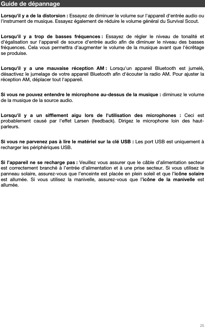   25   Guide de dépannage  Lorsqu&apos;il y a de la distorsion : Essayez de diminuer le volume sur l&apos;appareil d&apos;entrée audio ou l&apos;instrument de musique. Essayez également de réduire le volume général du Survival Scout.  Lorsqu&apos;il y a trop de basses fréquences : Essayez de régler le niveau de tonalité et d&apos;égalisation sur l&apos;appareil de source d&apos;entrée audio afin de diminuer le niveau des basses fréquences. Cela vous permettra d&apos;augmenter le volume de la musique avant que l&apos;écrêtage se produise.  Lorsqu&apos;il y a une mauvaise réception AM : Lorsqu&apos;un appareil Bluetooth est jumelé, désactivez le jumelage de votre appareil Bluetooth afin d&apos;écouter la radio AM. Pour ajuster la réception AM, déplacer tout l&apos;appareil.  Si vous ne pouvez entendre le microphone au-dessus de la musique : diminuez le volume de la musique de la source audio.  Lorsqu&apos;il y a un sifflement aigu lors de l&apos;utilisation des microphones : Ceci est probablement causé par l&apos;effet Larsen (feedback). Dirigez le microphone loin des haut- parleurs.  Si vous ne parvenez pas à lire le matériel sur la clé USB : Les port USB est uniquement à recharger les périphériques USB.  Si l’appareil ne se recharge pas : Veuillez vous assurer que le câble d’alimentation secteur est correctement branché à l’entrée d’alimentation et à une prise secteur. Si vous utilisez le panneau solaire, assurez-vous que l’enceinte est placée en plein soleil et que l’icône solaire est allumée. Si vous utilisez la manivelle, assurez-vous que l’icône de la manivelle est allumée.     