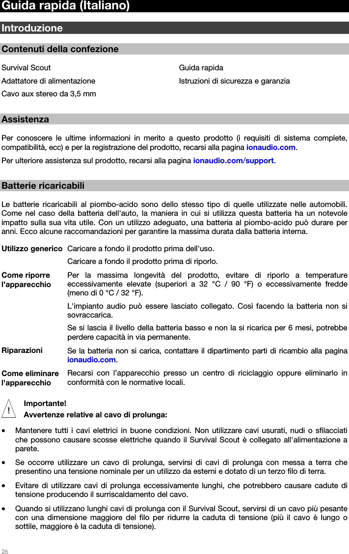   26   Guida rapida (Italiano)  Introduzione  Contenuti della confezione  Survival Scout Adattatore di alimentazione Cavo aux stereo da 3,5 mm Guida rapida Istruzioni di sicurezza e garanzia  Assistenza  Per conoscere le ultime informazioni in merito a questo prodotto (i requisiti di sistema complete, compatibilità, ecc) e per la registrazione del prodotto, recarsi alla pagina ionaudio.com. Per ulteriore assistenza sul prodotto, recarsi alla pagina ionaudio.com/support.  Batterie ricaricabili  Le batterie ricaricabili al piombo-acido sono dello stesso tipo di quelle utilizzate nelle automobili. Come nel caso della batteria dell&apos;auto, la maniera in cui si utilizza questa batteria ha un notevole impatto sulla sua vita utile. Con un utilizzo adeguato, una batteria al piombo-acido può durare per anni. Ecco alcune raccomandazioni per garantire la massima durata dalla batteria interna. Utilizzo generico  Caricare a fondo il prodotto prima dell&apos;uso.Caricare a fondo il prodotto prima di riporlo. Come riporre l’apparecchio Per la massima longevità del prodotto, evitare di riporlo a temperature eccessivamente elevate (superiori a 32 °C / 90 °F) o eccessivamente fredde (meno di 0 °C / 32 °F). L&apos;impianto audio può essere lasciato collegato. Così facendo la batteria non si sovraccarica. Se si lascia il livello della batteria basso e non la si ricarica per 6 mesi, potrebbe perdere capacità in via permanente. Riparazioni  Se la batteria non si carica, contattare il dipartimento parti di ricambio alla pagina ionaudio.com. Come eliminare l&apos;apparecchio Recarsi con l’apparecchio presso un centro di riciclaggio oppure eliminarlo in conformità con le normative locali.  Importante!  Avvertenze relative al cavo di prolunga: • Mantenere tutti i cavi elettrici in buone condizioni. Non utilizzare cavi usurati, nudi o sfilacciati che possono causare scosse elettriche quando il Survival Scout è collegato all&apos;alimentazione a parete. • Se occorre utilizzare un cavo di prolunga, servirsi di cavi di prolunga con messa a terra che presentino una tensione nominale per un utilizzo da esterni e dotato di un terzo filo di terra. • Evitare di utilizzare cavi di prolunga eccessivamente lunghi, che potrebbero causare cadute di tensione producendo il surriscaldamento del cavo. • Quando si utilizzano lunghi cavi di prolunga con il Survival Scout, servirsi di un cavo più pesante con una dimensione maggiore del filo per ridurre la caduta di tensione (più il cavo è lungo o sottile, maggiore è la caduta di tensione). !