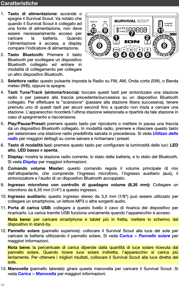   28   Caratteristiche  1. Tasto di alimentazione: accende o spegne il Survival Scout. Va notato che quando il Survival Scout è collegato ad una fonte di alimentazione, non deve essere necessariamente acceso per caricare la batteria. Quando l&apos;alimentazione è accesa, a display compare l&apos;indicatore di alimentazione. 2. Tasto Bluetooth: Premere il tasto Bluetooth per scollegare un dispositivo Bluetooth collegato ed entrare in modalità di collegamento per collegare un altro dispositivo Bluetooth. 3. Selettore radio: questo pulsante imposta la Radio su FM, AM, Onda corta (SW), o Banda meteo (WB), oppure la spegne. 4. Tasti Tune/Track (sintonia/traccia): toccare questi tasti per sintonizzare una stazione radio o per passare alla traccia precedente/successiva su un dispositivo Bluetooth collegato. Per effettuare la &quot;scansione&quot; (passare alla stazione libera successiva), tenere premuto uno di questi tasti per alcuni secondi fino a quando non inizia a cercare una stazione. L&apos;apparecchio ricorderà l&apos;ultima stazione selezionata e ripartirà da tale stazione in caso di spegnimento e riaccensione. 5. Play/Pause/Preset: premere questo tasto per riprodurre o mettere in pausa una traccia da un dispositivo Bluetooth collegato. In modalità radio, premere e rilasciare questo tasto per selezionare una stazione radio predefinita salvata in precedenza. Si veda Utilizzo della radio per maggiori dettagli su come salvare e richiamare i preset. 6. Tasto di modalità luci: premere questo tasto per configurare la luminosità delle luci: LED alto, LED basso e spenta. 7. Display: mostra la stazione radio corrente, lo stato della batteria, e lo stato del Bluetooth. Si veda Display per maggiori informazioni. 8. Comando volume Master: questo comando regola il volume principale di mix dell&apos;altoparlante, che comprende l&apos;ingresso microfono, l&apos;ingresso ausiliario (aux), il sintonizzatore e l&apos;audio di un dispositivo Bluetooth accoppiato. 9. Ingresso microfono con controllo di guadagno volume (6,35 mm): Collegare un microfono da 6,35 mm (1/4&quot;) a questo ingresso. 10. Ingresso ausiliario: questo ingresso stereo da 3,5 mm (1/8&quot;) può essere utilizzato per collegare un smartphone, un lettore MP3 o altre sorgenti audio. 11. Porta di carica USB: collegare a questo livello il cavo di ricarica del dispositivo per ricaricarlo. La carica tramite USB funziona unicamente quando l&apos;apparecchio è acceso. Nota bene: per caricare smartphone e tablet più in fretta, mettere lo schermo del dispositivo in stand-by. 12. Pannello solare (pannello superiore): collocare il Survival Scout alla luce del sole per caricare la batteria utilizzando il pannello solare. Si veda Carica  &gt; Pannello solare per maggiori informazioni. Nota bene: la percentuale di carica dipende dalla quantità di luce solare ricevuta dal pannello solare. Quando riceve luce solare indiretta, l’apparecchio si carica più lentamente. Per ottenere i migliori risultati, collocare il Survival Scout alla luce diretta del sole. 13. Manovella  (pannello laterale): girare questa manovella per caricare il Survival Scout. Si veda Carica &gt; Manovella per maggiori informazioni. 12534678910 1149