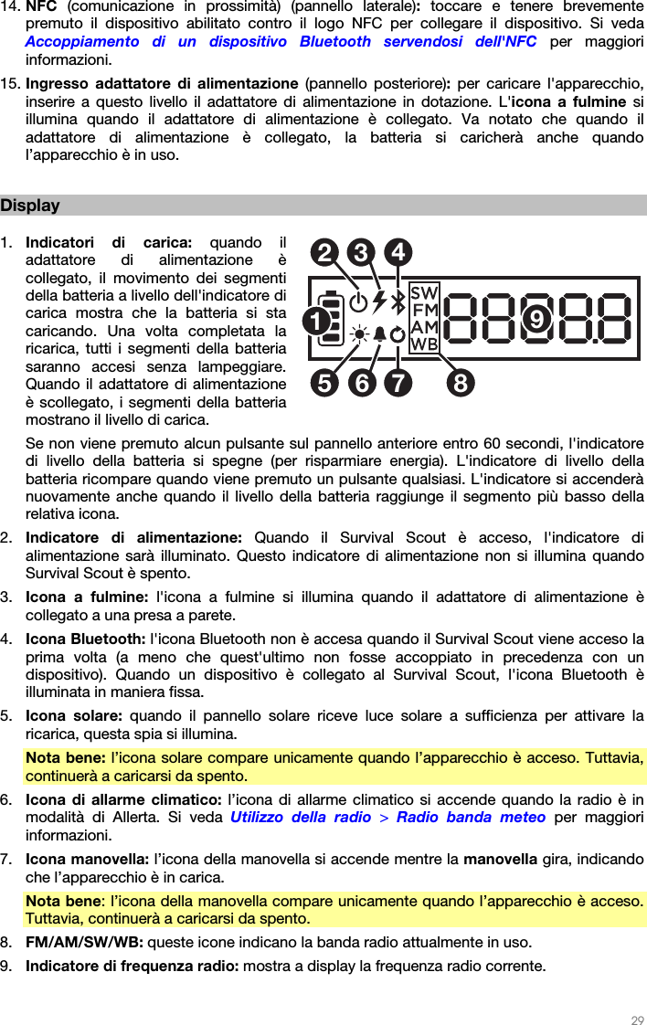   29   14. NFC  (comunicazione in prossimità) (pannello laterale):  toccare e tenere brevemente premuto il dispositivo abilitato contro il logo NFC per collegare il dispositivo. Si veda Accoppiamento di un dispositivo Bluetooth servendosi dell&apos;NFC per maggiori informazioni. 15. Ingresso adattatore di alimentazione (pannello posteriore): per caricare l&apos;apparecchio, inserire a questo livello il adattatore di alimentazione in dotazione. L&apos;icona a fulmine si illumina quando il adattatore di alimentazione è collegato. Va notato che quando il adattatore di alimentazione è collegato, la batteria si caricherà anche quando l’apparecchio è in uso.   Display  1. Indicatori di carica: quando il adattatore di alimentazione è collegato, il movimento dei segmenti della batteria a livello dell&apos;indicatore di carica mostra che la batteria si sta caricando. Una volta completata la ricarica, tutti i segmenti della batteria saranno accesi senza lampeggiare. Quando il adattatore di alimentazione è scollegato, i segmenti della batteria mostrano il livello di carica.  Se non viene premuto alcun pulsante sul pannello anteriore entro 60 secondi, l&apos;indicatore di livello della batteria si spegne (per risparmiare energia). L&apos;indicatore di livello della batteria ricompare quando viene premuto un pulsante qualsiasi. L&apos;indicatore si accenderà nuovamente anche quando il livello della batteria raggiunge il segmento più basso della relativa icona. 2. Indicatore di alimentazione: Quando il Survival Scout è acceso, l&apos;indicatore di alimentazione sarà illuminato. Questo indicatore di alimentazione non si illumina quando Survival Scout è spento. 3. Icona a fulmine: l&apos;icona a fulmine si illumina quando il adattatore di alimentazione è collegato a una presa a parete. 4. Icona Bluetooth: l&apos;icona Bluetooth non è accesa quando il Survival Scout viene acceso la prima volta (a meno che quest&apos;ultimo non fosse accoppiato in precedenza con un dispositivo). Quando un dispositivo è collegato al Survival Scout, l&apos;icona Bluetooth è illuminata in maniera fissa. 5. Icona solare: quando il pannello solare riceve luce solare a sufficienza per attivare la ricarica, questa spia si illumina.  Nota bene: l’icona solare compare unicamente quando l’apparecchio è acceso. Tuttavia, continuerà a caricarsi da spento. 6. Icona di allarme climatico: l’icona di allarme climatico si accende quando la radio è in modalità di Allerta. Si veda Utilizzo della radio &gt; Radio banda meteo per maggiori informazioni. 7. Icona manovella: l’icona della manovella si accende mentre la manovella gira, indicando che l’apparecchio è in carica. Nota bene: l’icona della manovella compare unicamente quando l’apparecchio è acceso. Tuttavia, continuerà a caricarsi da spento.  8. FM/AM/SW/WB: queste icone indicano la banda radio attualmente in uso. 9. Indicatore di frequenza radio: mostra a display la frequenza radio corrente. 125346789